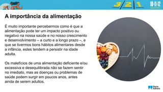 A importância da alimentação
É muito importante percebermos como é que a
alimentação pode ter um impacto positivo ou
negativo na nossa saúde e no nosso crescimento
e desenvolvimento – a curto e a longo prazo –, e
que se tivermos bons hábitos alimentares desde
a infância, estes tendem a persistir na idade
adulta.
Os malefícios de uma alimentação deficiente e/ou
excessiva e desequilibrada não se fazem sentir
no imediato, mas as doenças ou problemas de
saúde podem surgir em poucos anos, antes
ainda de serem adultos.
 