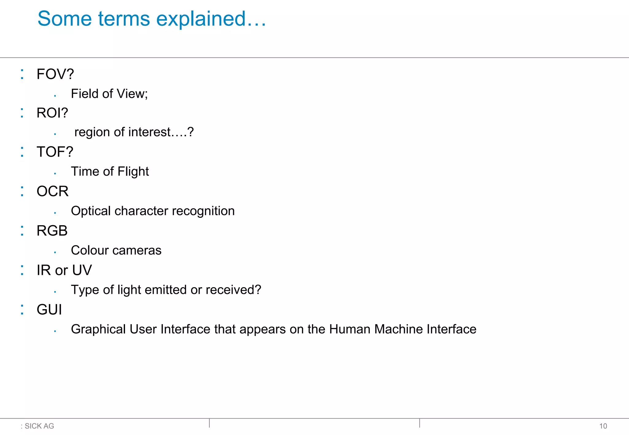 : SICK AG
Some terms explained…
: FOV?
▪ Field of View;
: ROI?
▪ region of interest….?
: TOF?
▪ Time of Flight
: OCR
▪ Optical character recognition
: RGB
▪ Colour cameras
: IR or UV
▪ Type of light emitted or received?
: GUI
▪ Graphical User Interface that appears on the Human Machine Interface
10
 