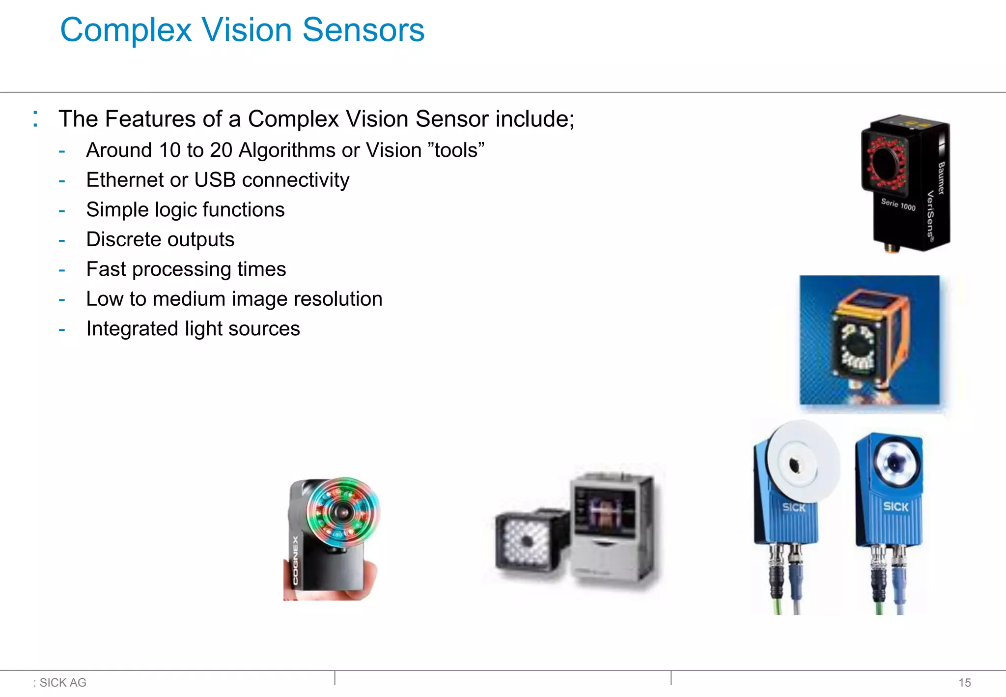 : SICK AG
Complex Vision Sensors
: The Features of a Complex Vision Sensor include;
- Around 10 to 20 Algorithms or Vision ”tools”
- Ethernet or USB connectivity
- Simple logic functions
- Discrete outputs
- Fast processing times
- Low to medium image resolution
- Integrated light sources
15
 