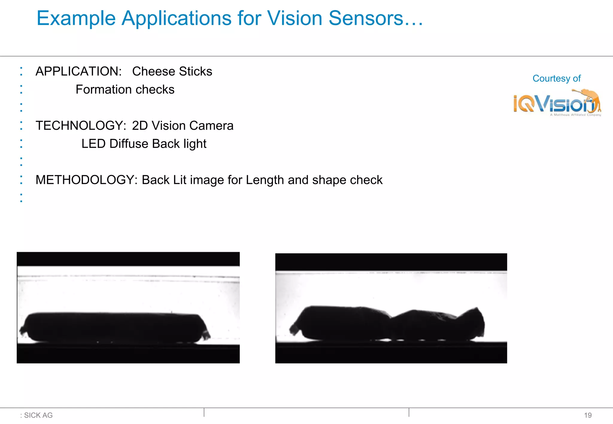 : SICK AG
Example Applications for Vision Sensors…
: APPLICATION: Cheese Sticks
: Formation checks
:
: TECHNOLOGY: 2D Vision Camera
: LED Diffuse Back light
:
: METHODOLOGY: Back Lit image for Length and shape check
:
19
Courtesy of
 