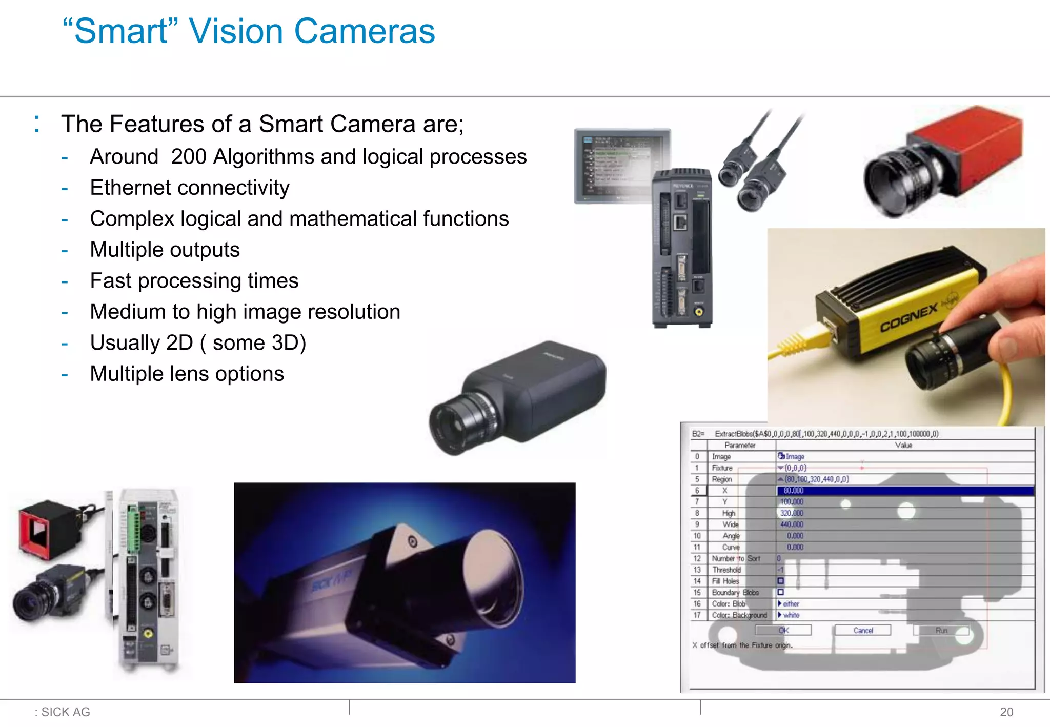 : SICK AG
“Smart” Vision Cameras
: The Features of a Smart Camera are;
- Around 200 Algorithms and logical processes
- Ethernet connectivity
- Complex logical and mathematical functions
- Multiple outputs
- Fast processing times
- Medium to high image resolution
- Usually 2D ( some 3D)
- Multiple lens options
20
 