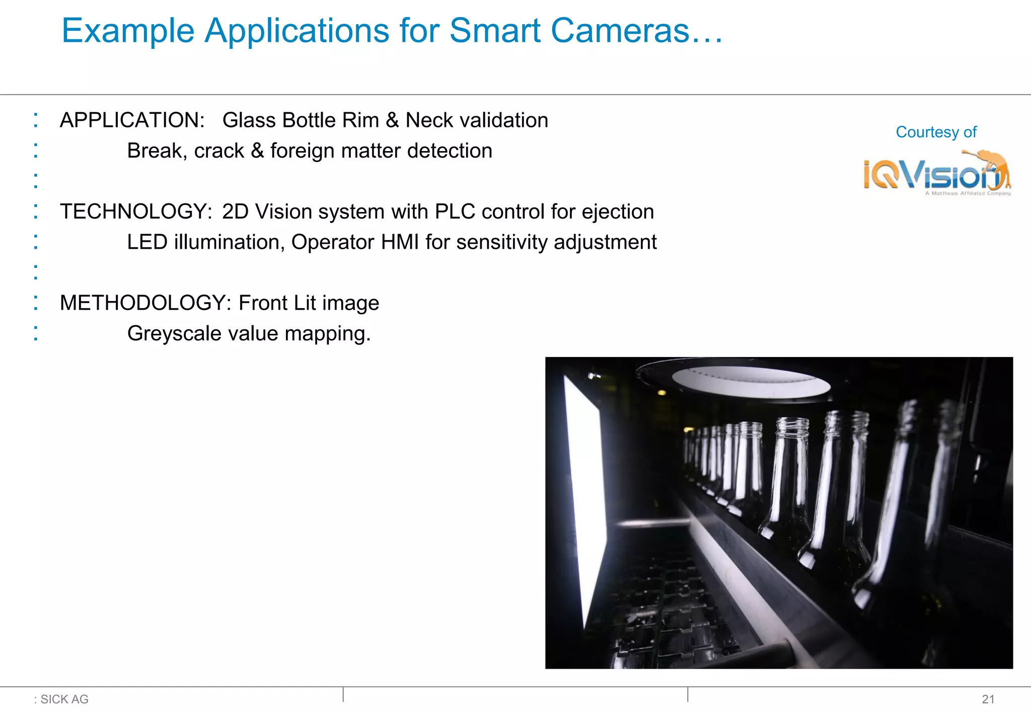 : SICK AG
Example Applications for Smart Cameras…
: APPLICATION: Glass Bottle Rim & Neck validation
: Break, crack & foreign matter detection
:
: TECHNOLOGY: 2D Vision system with PLC control for ejection
: LED illumination, Operator HMI for sensitivity adjustment
:
: METHODOLOGY: Front Lit image
: Greyscale value mapping.
21
Courtesy of
 
