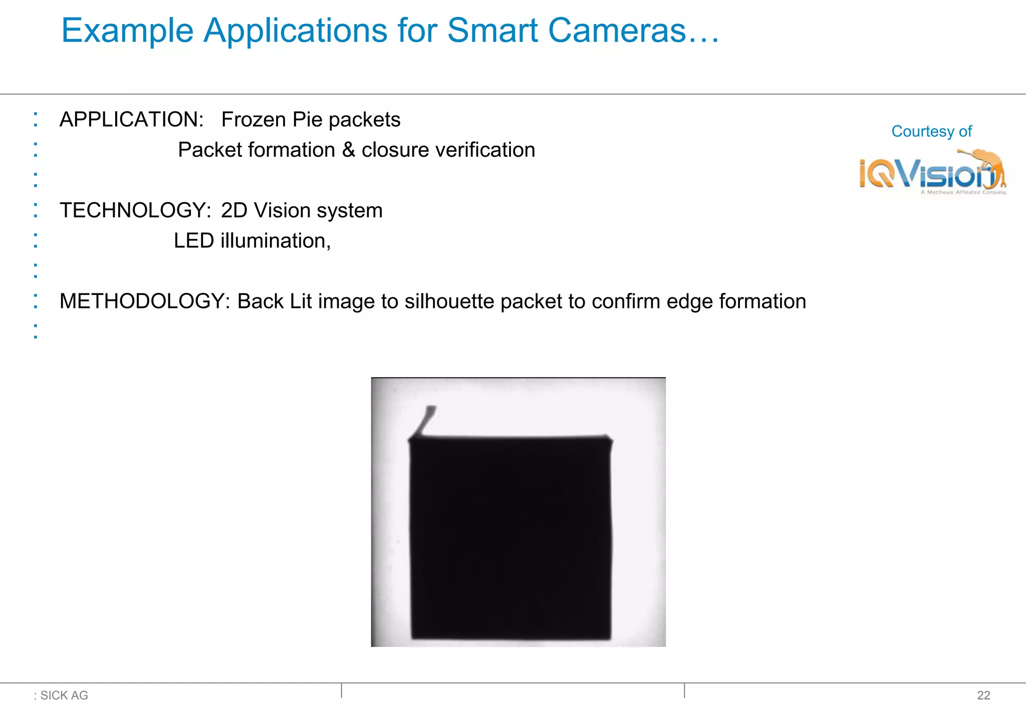 : SICK AG
Example Applications for Smart Cameras…
: APPLICATION: Frozen Pie packets
: Packet formation & closure verification
:
: TECHNOLOGY: 2D Vision system
: LED illumination,
:
: METHODOLOGY: Back Lit image to silhouette packet to confirm edge formation
:
22
Courtesy of
 