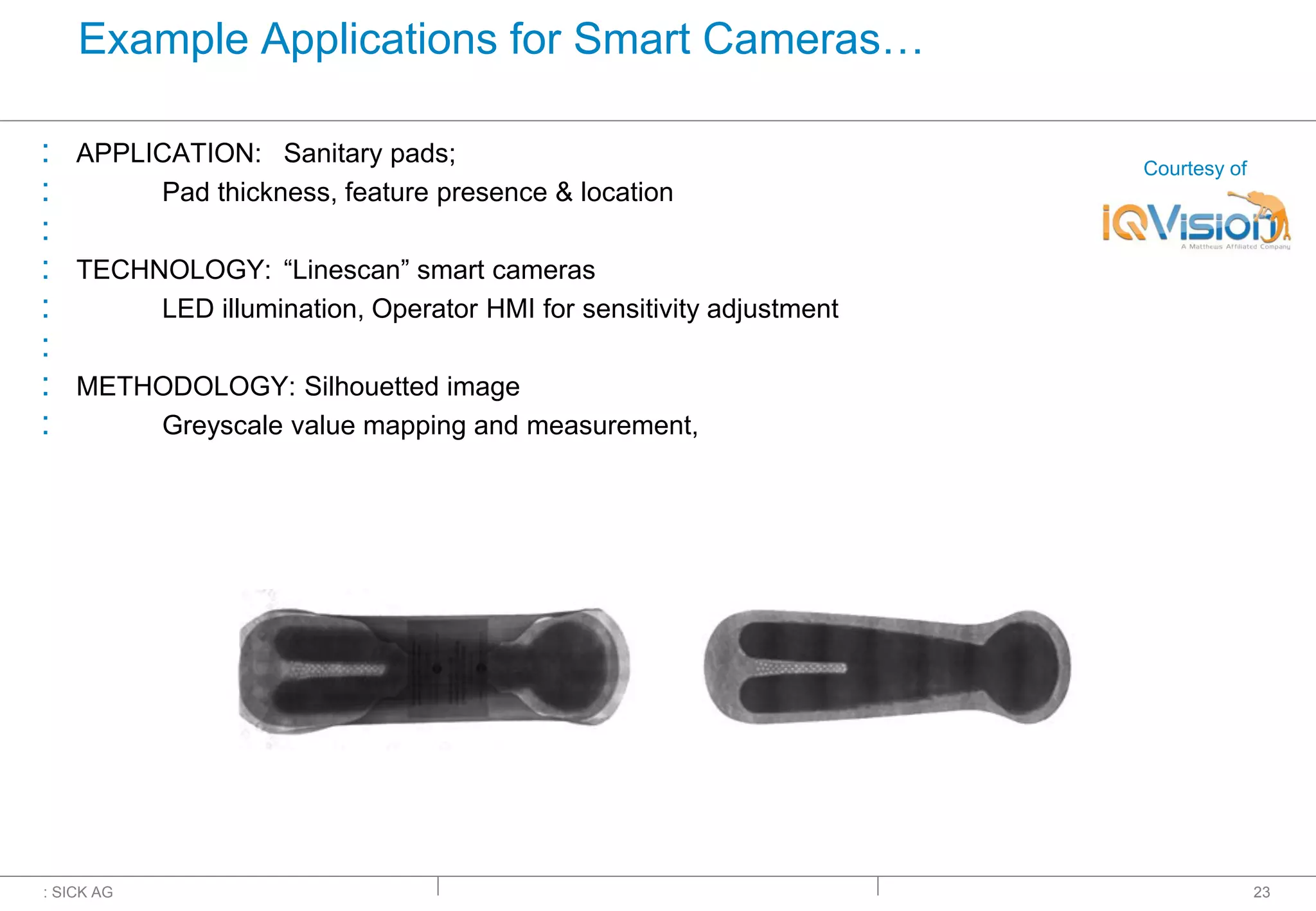 : SICK AG
Example Applications for Smart Cameras…
: APPLICATION: Sanitary pads;
: Pad thickness, feature presence & location
:
: TECHNOLOGY: “Linescan” smart cameras
: LED illumination, Operator HMI for sensitivity adjustment
:
: METHODOLOGY: Silhouetted image
: Greyscale value mapping and measurement,
23
Courtesy of
 