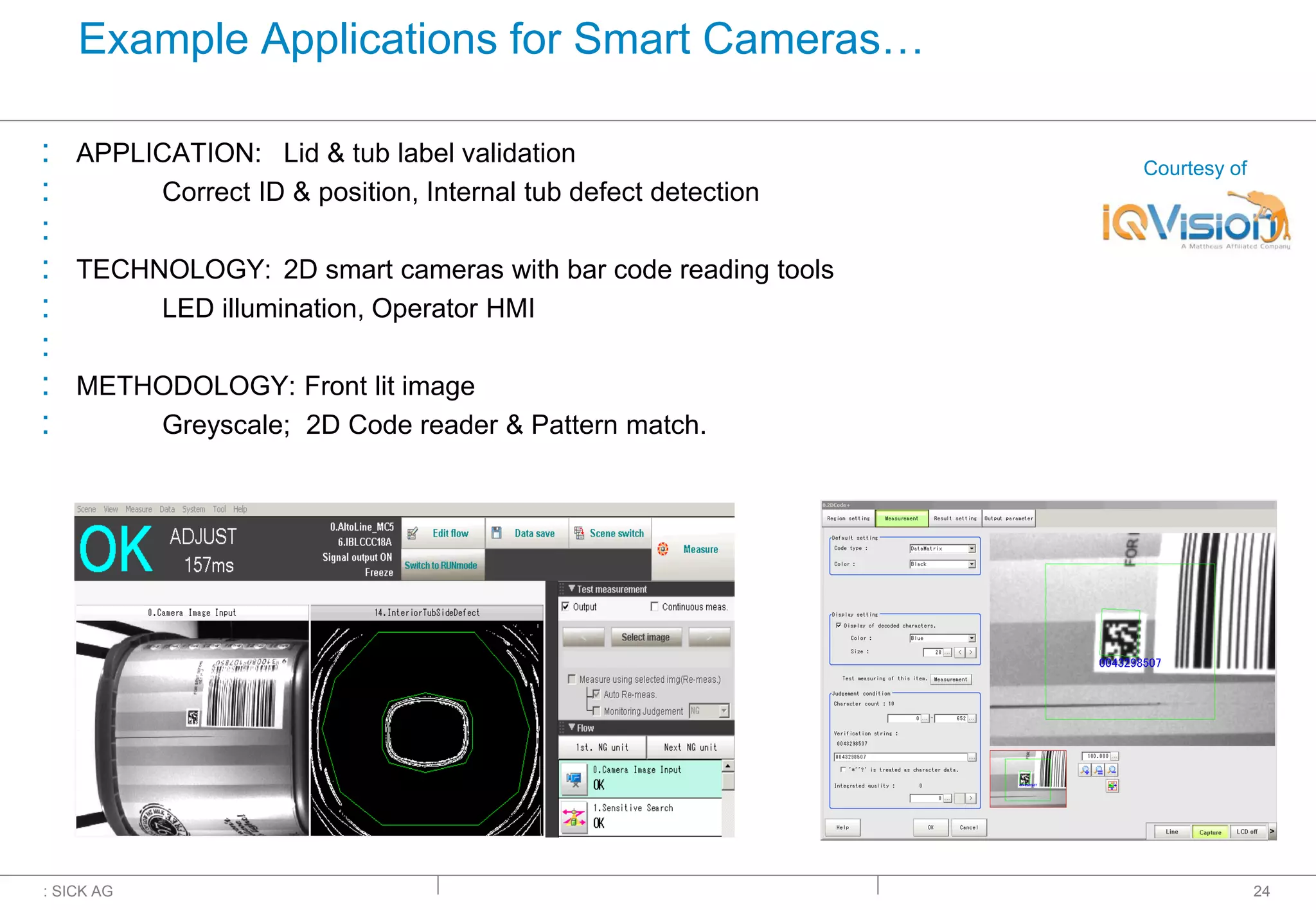 : SICK AG
Example Applications for Smart Cameras…
: APPLICATION: Lid & tub label validation
: Correct ID & position, Internal tub defect detection
:
: TECHNOLOGY: 2D smart cameras with bar code reading tools
: LED illumination, Operator HMI
:
: METHODOLOGY: Front lit image
: Greyscale; 2D Code reader & Pattern match.
24
Courtesy of
 