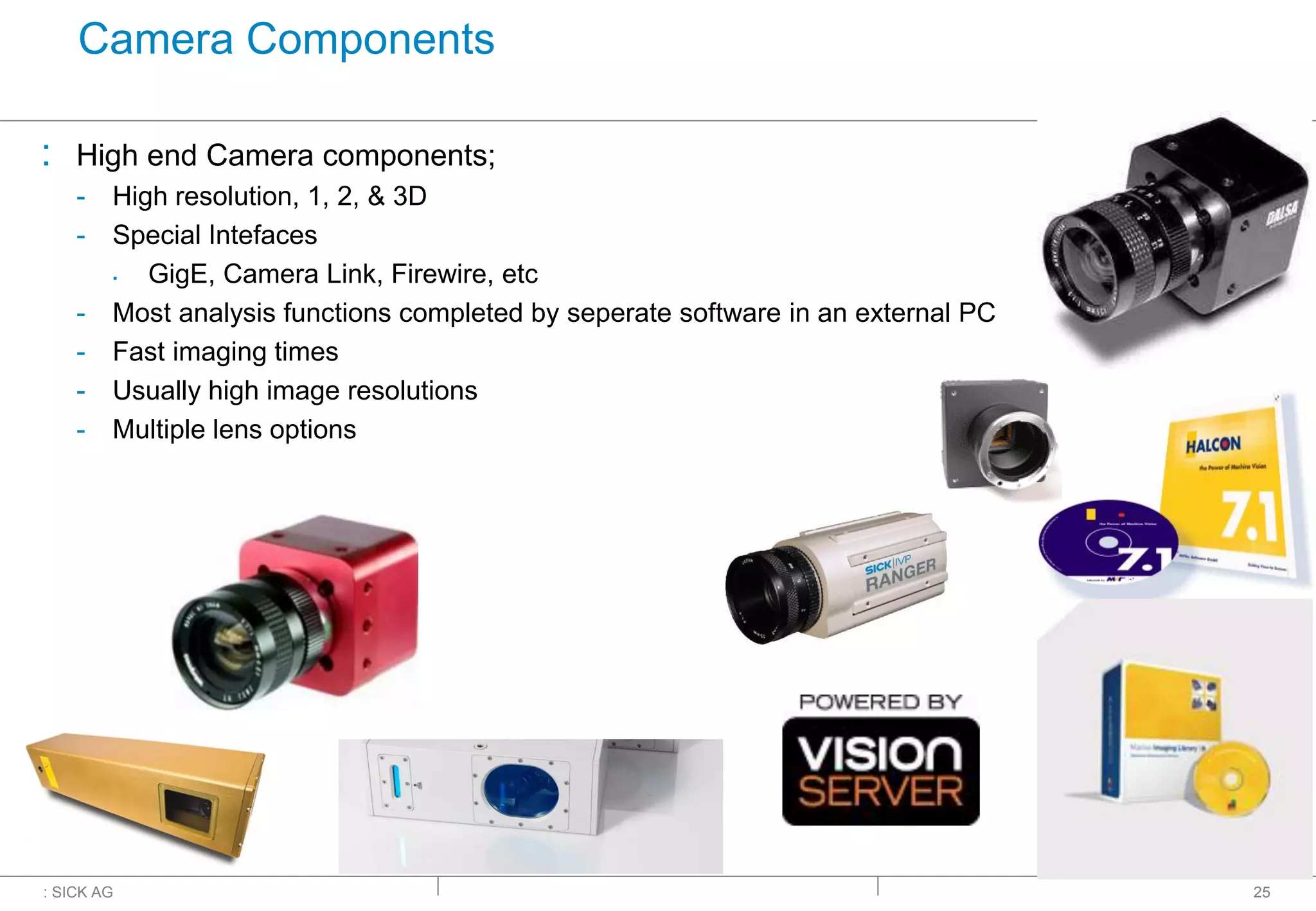 : SICK AG
Camera Components
: High end Camera components;
- High resolution, 1, 2, & 3D
- Special Intefaces
▪ GigE, Camera Link, Firewire, etc
- Most analysis functions completed by seperate software in an external PC
- Fast imaging times
- Usually high image resolutions
- Multiple lens options
25
 
