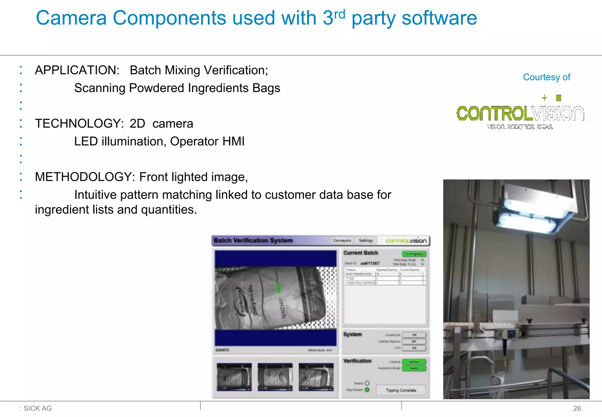 : SICK AG
Camera Components used with 3rd party software
: APPLICATION: Batch Mixing Verification;
: Scanning Powdered Ingredients Bags
:
: TECHNOLOGY: 2D camera
: LED illumination, Operator HMI
:
: METHODOLOGY: Front lighted image,
: Intuitive pattern matching linked to customer data base for
ingredient lists and quantities.
26
Courtesy of
 