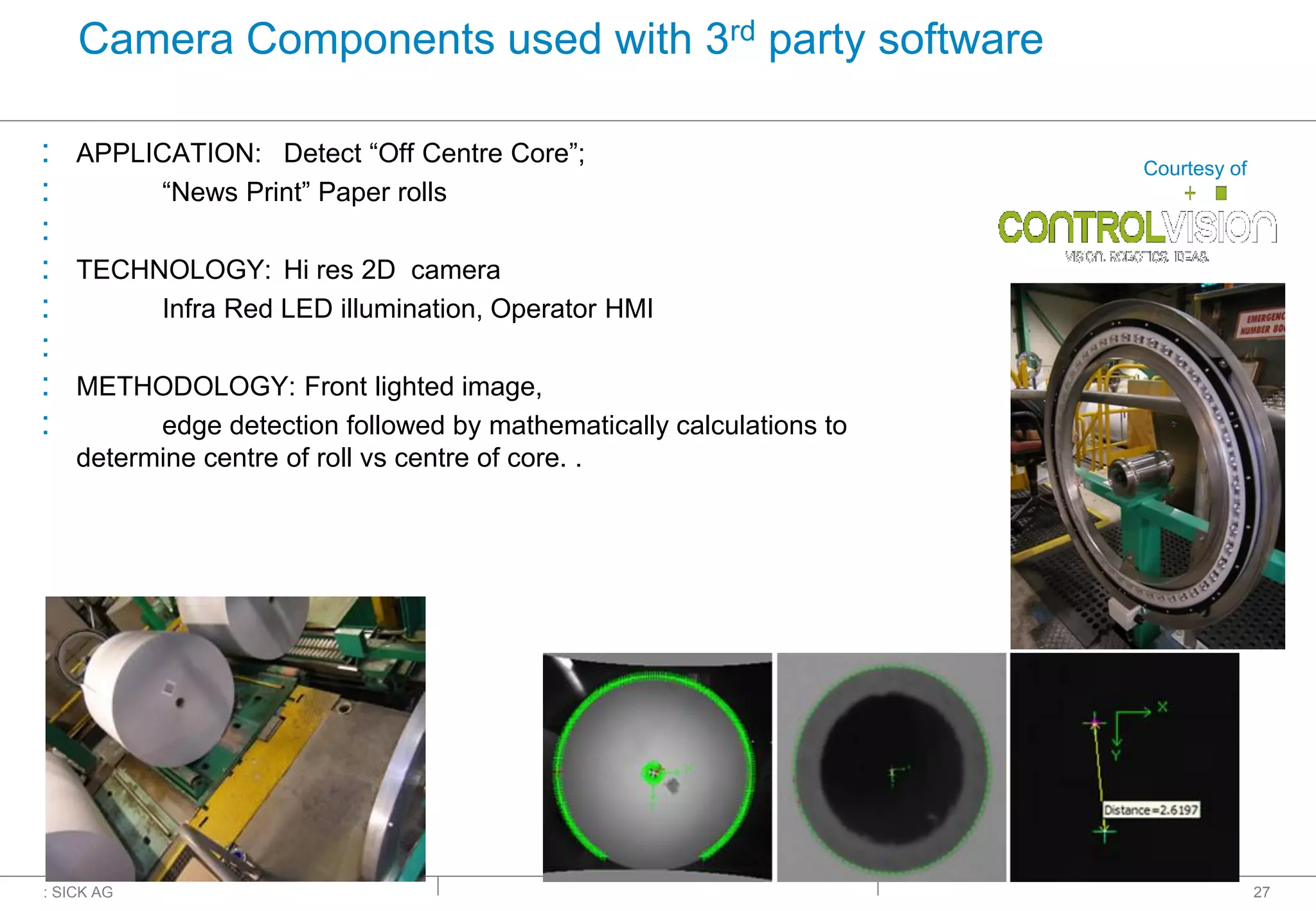 : SICK AG
Camera Components used with 3rd party software
: APPLICATION: Detect “Off Centre Core”;
: “News Print” Paper rolls
:
: TECHNOLOGY: Hi res 2D camera
: Infra Red LED illumination, Operator HMI
:
: METHODOLOGY: Front lighted image,
: edge detection followed by mathematically calculations to
determine centre of roll vs centre of core. .
27
Courtesy of
 
