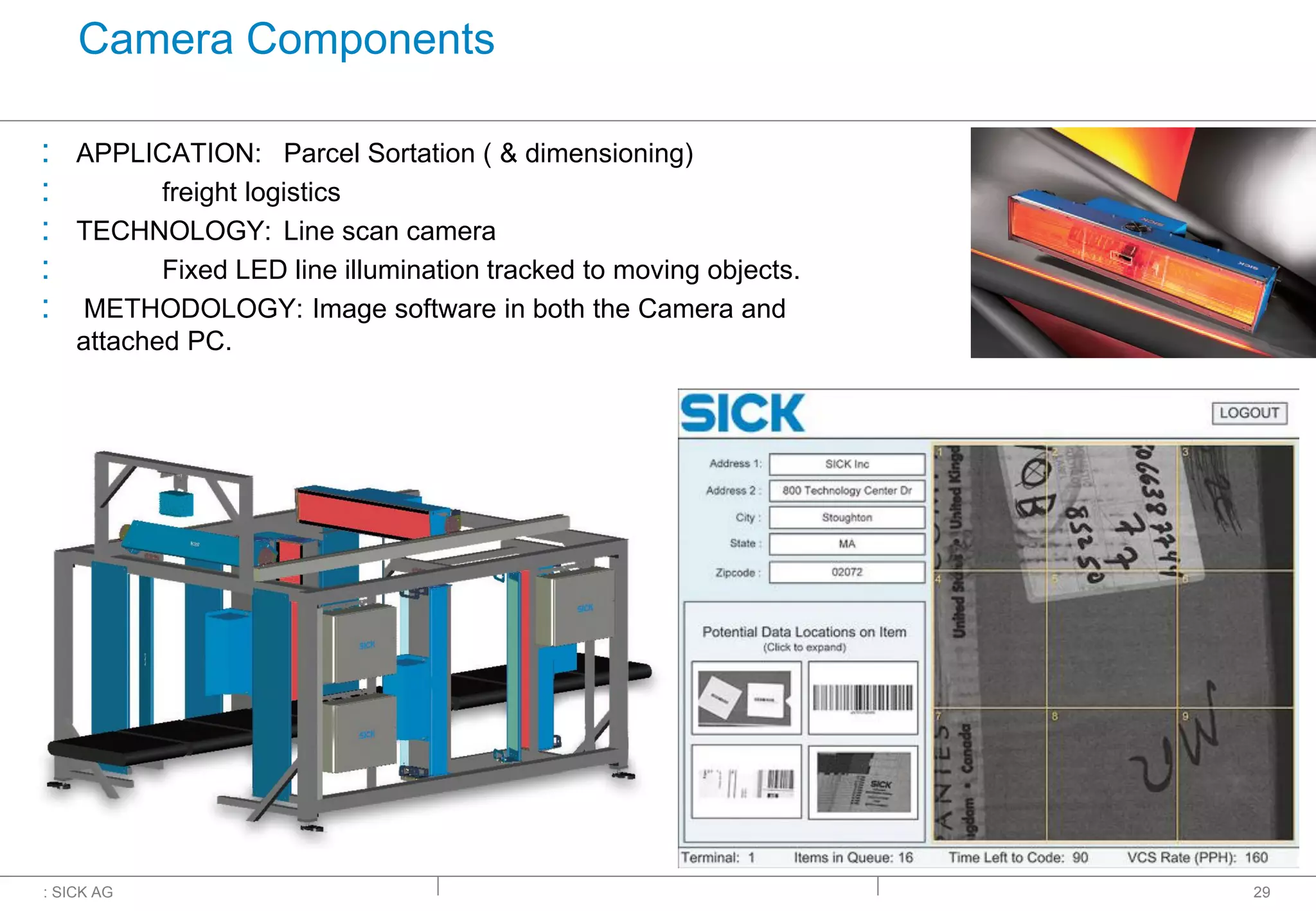 : SICK AG
Camera Components
: APPLICATION: Parcel Sortation ( & dimensioning)
: freight logistics
: TECHNOLOGY: Line scan camera
: Fixed LED line illumination tracked to moving objects.
: METHODOLOGY: Image software in both the Camera and
attached PC.
29
Courtesy of
 