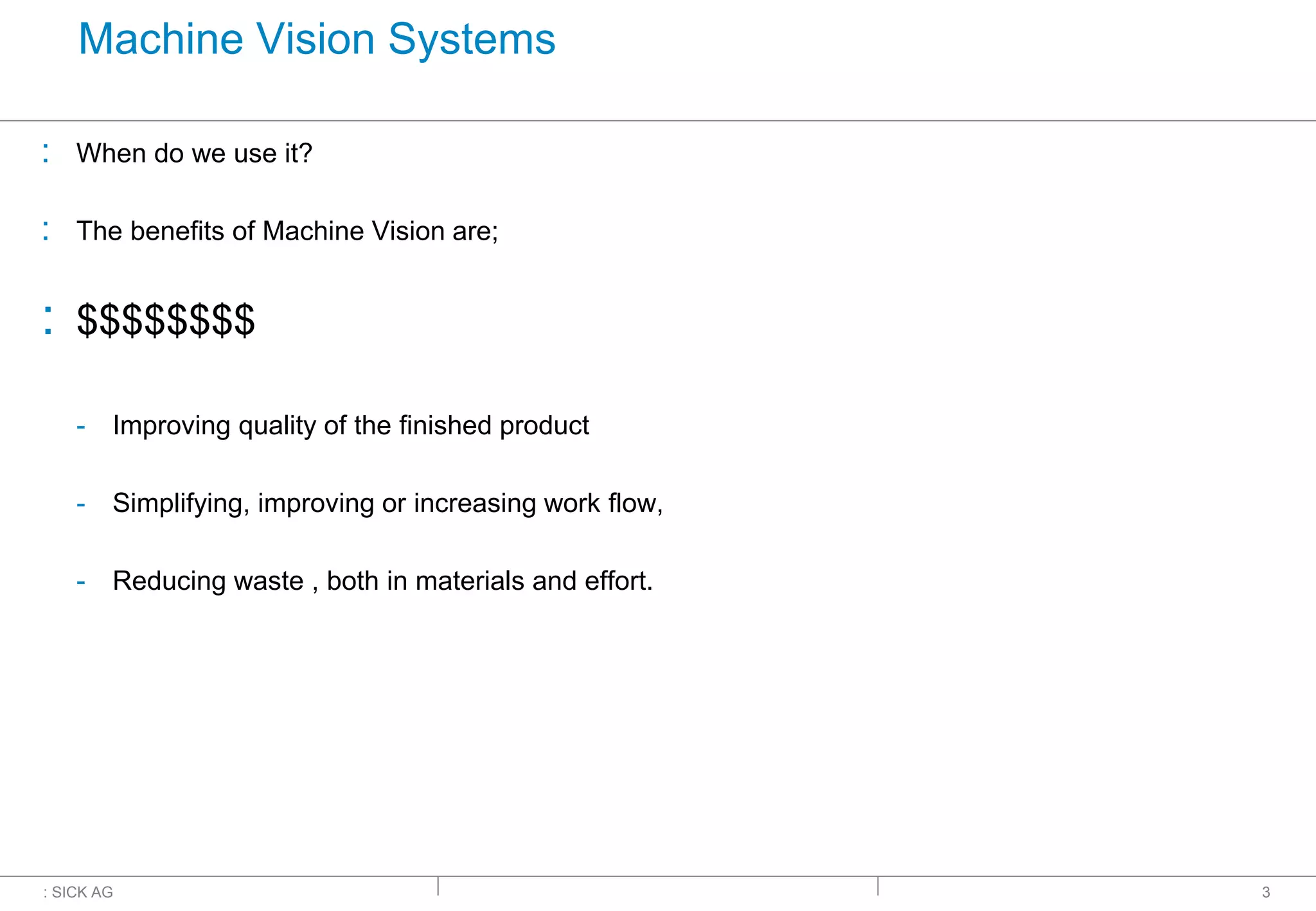 : SICK AG
Machine Vision Systems
: When do we use it?
: The benefits of Machine Vision are;
: $$$$$$$$
- Improving quality of the finished product
- Simplifying, improving or increasing work flow,
- Reducing waste , both in materials and effort.
3
 