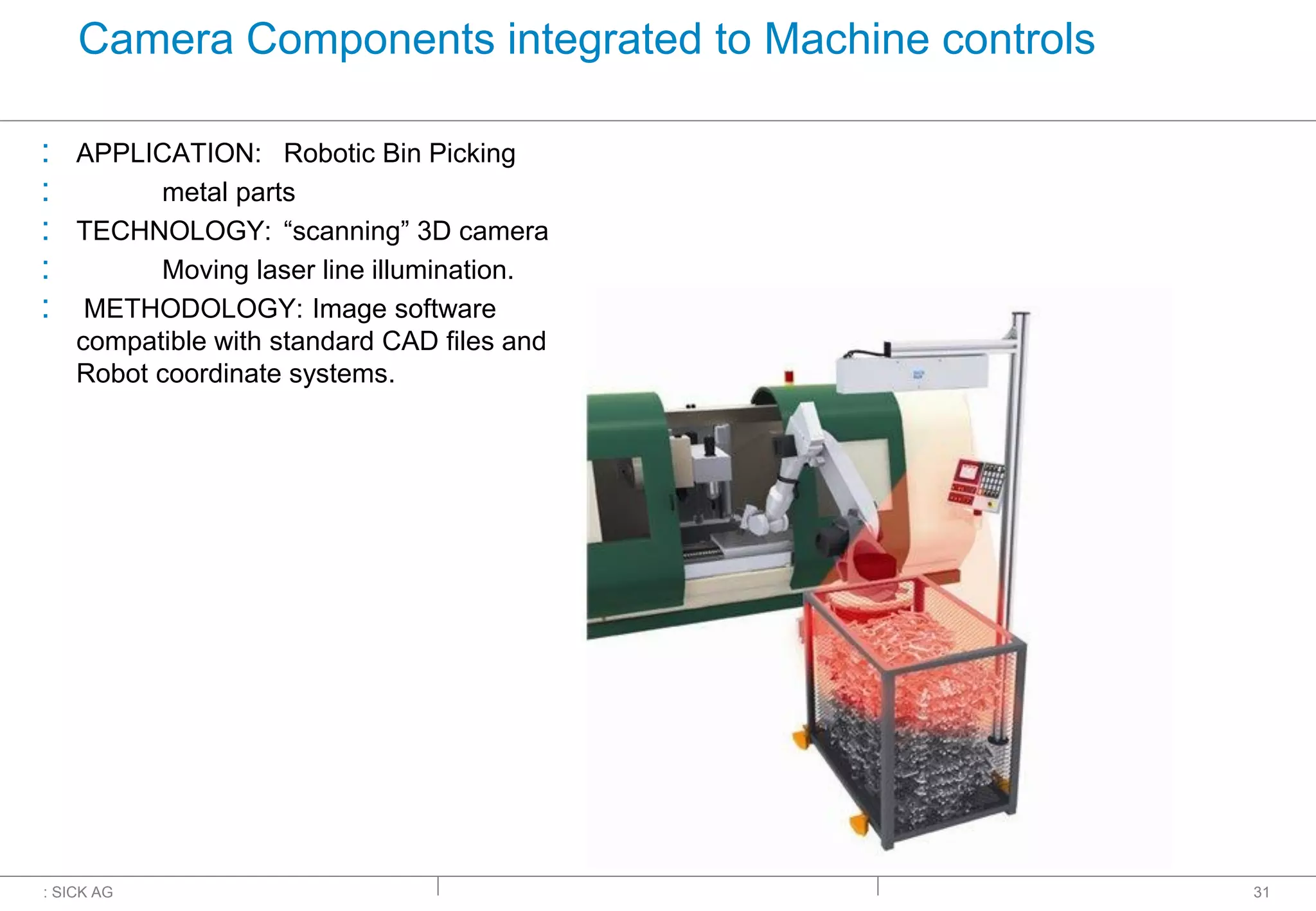 : SICK AG
Camera Components integrated to Machine controls
: APPLICATION: Robotic Bin Picking
: metal parts
: TECHNOLOGY: “scanning” 3D camera
: Moving laser line illumination.
: METHODOLOGY: Image software
compatible with standard CAD files and
Robot coordinate systems.
31
 