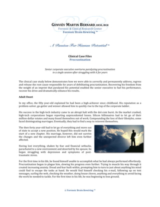 ©	Forensic	Brain	Rewiring	™	
	
	
GENVIÈV	MARTIN	BERNARD,	DESS,	BCH	
Forensic	&	Clinical	Research	Center	
	Forensic	Brain	Rewiring	™	
	
	
	
A Passion For Human Potential ™
	
	
Clinical	Case	Files	
Procrastination	
	
	
Senior	corporate	executive	overturns	paralyzing	procrastination	
in	a	single	session	after	struggling	with	it	for	years	
	
	
The	clinical	case	study	below	demonstrates	how	we	were	able	to	correctly	and	permanently	address,	regress	
and	release	the	root	cause	responsible	for	years	of	debilitating	procrastination.	Recovering	his	freedom	from	
the	weight	of	an	imprint	that	paralyzed	his	potential	enabled	the	senior	executive	to	fuel	his	performance,	
recover	his	drive	and	dramatically	enhance	his	results.	
	
Adult	Onset	
	
In	my	office,	the	fifty	year-old	explained	he	had	been	a	high-achiever	since	childhood.	His	reputation	as	a	
problem-solver,	go-getter	and	winner	allowed	him	to	quickly	rise	to	the	top	of	the	corporate	ladder.		
	
His	success	in	the	high-tech	industry	came	to	an	abrupt	halt	with	the	dot-com	burst.	As	the	market	crashed,	
high-tech	 corporations	 began	 reporting	 unprecedented	 losses.	 Silicon	 billionaires	 had	 to	 let	 go	 of	 their	
million-dollar	estates	and	many	found	themselves	out	of	work.	Compounding	the	loss	of	their	lifestyles,	some	
faced	disintegrating	marriages.	Eventually,	they	had	to	find	a	way	to	reinvent	themselves.		
	
The	then	forty	year-old	had	to	let	go	of	everything	and	move	out	
of	state	to	accept	a	new	position.	He	hoped	this	would	mark	the	
start	 of	 a	 new	 chapter.	 His	 marriage,	 however,	 did	 not	 survive	
the	 changes	 and	 the	 unexpected	 divorce	 left	 him	 even	 further	
affected.		
	
Having	 lost	 everything,	 shaken	 by	 fear	 and	 financial	 setbacks,	
parachuted	to	a	new	environment	and	deserted	by	his	spouse,	he	
began	 struggling	 with	 depression	 and	 symptoms	 of	 post-
traumatic	stress.	
	
For	the	first	time	in	his	life,	he	found	himself	unable	to	accomplish	what	he	had	always	performed	effortlessly.	
Procrastination	began	to	plague	him,	slowing	his	progress	even	further.	Trying	to	muscle	his	way	through	it	
created	increasing	anxiety.	Dread	and	fear	built	within,	prompting	him	to	turn	to	just	about	anything	his	mind	
could	 find	 to	 escape	 the	 tasks	 at	 hand.	 He	 would	 find	 himself	 checking	 his	 e-mail,	 following	 up	 on	 text	
messages,	surfing	the	web,	checking	the	weather,	doing	house	chores,	anything	and	everything	to	avoid	facing	
the	work	he	needed	to	tackle.	For	the	first	time	in	his	life,	he	was	beginning	to	lose	ground.	
	
	
	
 