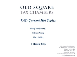 Old Square Tax Chambers
15 Old Square, Lincoln's Inn
London WC2A 3UE
Tel: (020) 7242 2744
Fax: (020) 7831 8095
taxchambers@15oldsquare.co.uk
www.taxchambers.co.uk
VAT: Current Hot Topics
Philip Simpson QC
Etienne Wong
Mary Ashley
1 March 2016
 