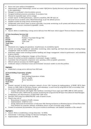  Drove root cause analysis investigations.
 Administered vendor relationships, carried out vendor SQR (Service Quality Reviews) and provided adequate feedback
to the stakeholders
 Managed & coordinated critical escalation process
 Designed & defined processes, procedures & escalation lists
 Planned & responded major service outages
 Created reports for NOC performance, network availability, HW, SW fault, etc.
 Resolved various incidents (Unix, MQ & Networking) as per the defined process
 Handled incident by using various monitoring tools
 Collaborated with various teams to ensure up-to-date & accurate monitoring on all systems and influenced the process
development to assure consistent & repeatable results
Highlight:
 Steered efforts in establishing a strong service delivery from NOC team which support Thomson Reuters Datacenter
At Tata Consultancy Services Ltd:
Title: NOC-RIM
Client: Northern Trust Bank Chicago USA
Period: Aug’06 – Dec’07
Designation: Team Lead
Team Size: 40
Role:
 Monitored error, logging and generation of performance & availability reports
 Carried out incident management tasks/daily monitoring, status reporting and fixed when possible including change
management tasks for remote connectivity
 Performed support tasks including incidents handling and change management related to performance and availability
& device failures
 Efficiently handled configuration changes on Cisco Devices.
 Ensured & verified successful completion of automated changes / updates
 Guaranteed that all impacted components were operating within acceptable parameters
 Offered technical assistance for OS/IOS upgrade
 Conducted analysis of technical issues and formulated structural models to solve the problem
Highlight:
 Established a strong service delivery from NOC team
At Stock Holding Corporation of India:
Title: SHCILNET
Client: Stock Holding Corporation of India
Period: Dec’99 – Aug’06
Designation: Senior Executive
Team Size: 8
Role:
 Planned, executed & rolled out enterprise network of over 130+ locations by implementation of EIGRP, RIP & Static
Routes on 3600, 2600 & 1700 Series Routers with redundancy at each level by using ISDN & VSAT as secondary links
 Involved in maintenance & troubleshooting of:
o Campus LAN network with Gigabit fiber backbone consisting of 3com super stack 9000, 3800 & 1100 switches
o Point-Point Links / ISDN Links by constant monitoring and using tools likeHP Open View (Network Node Manager)
 Configuration and administration of CISCO WAP 1200 series
 Executed VOIP using Cisco ENM/FXO/FXS cards in leased circuits
 Played a key role in:
o Measurement & analysis of traffic volumes
o Implementation of QOS for voice
o Design, deployment & maintenance of web sense URL filtering mechanism on Windows Servers & Trend Micro Anti-
Virus Solution for corporate network on Windows Server as part of security setup at SHCIL
 Created & maintained documentation life cycleon technical maintenance and handled installation of the network
Highlights:
 Steered efforts in establishing a strong Datacenter for SHCIL
 Instrumental in devising a strategy for Business Contingency Plans
 Implementation of BCP & DR Center for SHCIL
 