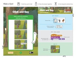 Make a Card 1. Fold the card in half 2. Glue the backs together 3. Cut along the dashed line
2
Make a sprite do something
when you click on it.
Click and Say scratch.mit.edu/hide
Click and Say
GET READY
TRY IT
TRY THIS CODE
Click on your
sprite to start
Choose a sound from
the Sound library
Type what you want
your sprite to say
Choose a sound
Choose a bear...
 