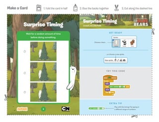 Make a Card 1. Fold the card in half 2. Glue the backs together 3. Cut along the dashed line
3
Wait for a random amount of time
before doing something.
Surprise Timing scratch.mit.edu/hide
Surprise Timing
EXTRA TIP
Play with the timing! Try typing in
a different range of numbers.
TRY THIS CODE
GET READY
...or choose a new sprite.
Choose a bear...
 