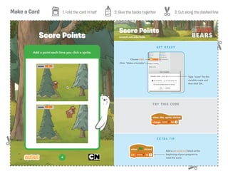 Make a Card 1. Fold the card in half 2. Glue the backs together 3. Cut along the dashed line
4
Add a point each time you click a sprite.
Score Points scratch.mit.edu/hide
Score Points
TRY THIS CODE
GET READY
EXTRA TIP
Add a set score to 0 block at the
beginning of your program to
reset the score.
Choose Data
Click “Make a Variable”
Type “score” for the
variable name and
then click OK.
 