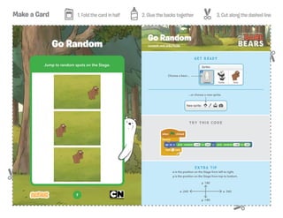 Make a Card 1. Fold the card in half 2. Glue the backs together 3. Cut along the dashed line
7
Jump to random spots on the Stage.
Go Random scratch.mit.edu/hide
Go Random
TRY THIS CODE
EXTRA TIP
x is the position on the Stage from left to right.
y is the position on the Stage from top to bottom.
GET READY
y 180
y -180
x 240x -240
...or choose a new sprite.
Choose a bear...
 