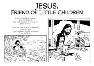 Jesus,
Friend of Little Children
Jesus, friend of little children,
Be a friend to me;
Take my hand, and ever keep me
Close to Thee.
Teach me how to grow in goodness,
Daily as I grow;
Thou hast been a child, and surely
Thou dost know.
 