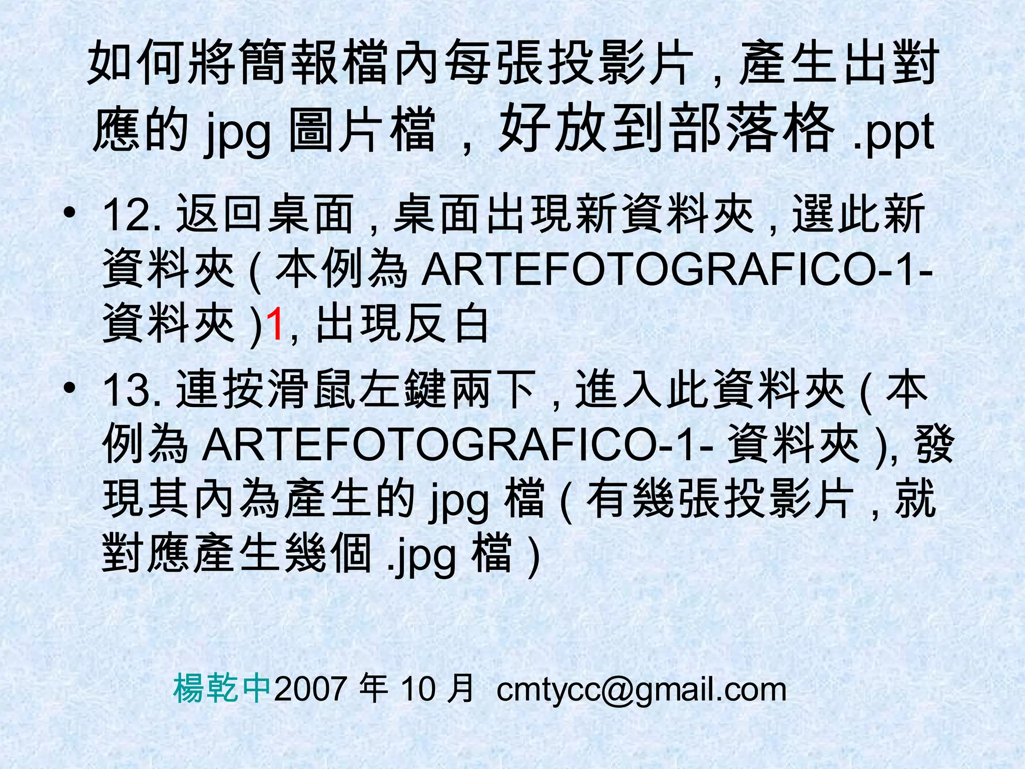 如何將簡報檔內每張投影片 , 產生出對應的 jpg 圖片檔 ，好放到部落格 .ppt 12. 返回桌面 , 桌面出現新資料夾 , 選此新資料夾 ( 本例為 ARTEFOTOGRAFICO-1- 資料夾 ) 1 , 出現反白 13. 連按滑鼠左鍵兩下 , 進入此資料夾 ( 本例為 ARTEFOTOGRAFICO-1- 資料夾 ), 發現其內為產生的 jpg 檔 ( 有幾張投影片 , 就對應產生幾個 .jpg 檔 ) 楊乾中 2007 年 10 月  [email_address] 