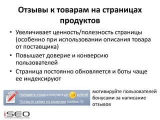 Отзывы к товарам на страницах
продуктов
• Увеличивает ценность/полезность страницы
(особенно при использовании описания товара
от поставщика)
• Повышает доверие и конверсию
пользователей
• Страница постоянно обновляется и боты чаще
ее индексируют
мотивируйте пользователей
бонусами за написание
отзывов
 