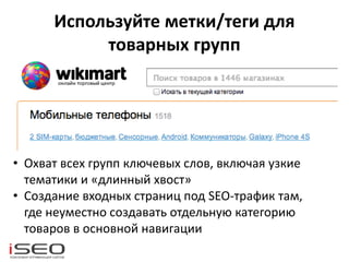 Используйте метки/теги для
товарных групп
• Охват всех групп ключевых слов, включая узкие
тематики и «длинный хвост»
• Создание входных страниц под SEO-трафик там,
где неуместно создавать отдельную категорию
товаров в основной навигации
 