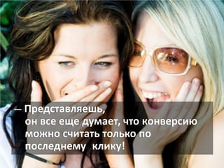 — Представляешь,
он все еще думает, что конверсию
можно считать только по
последнему клику!
 