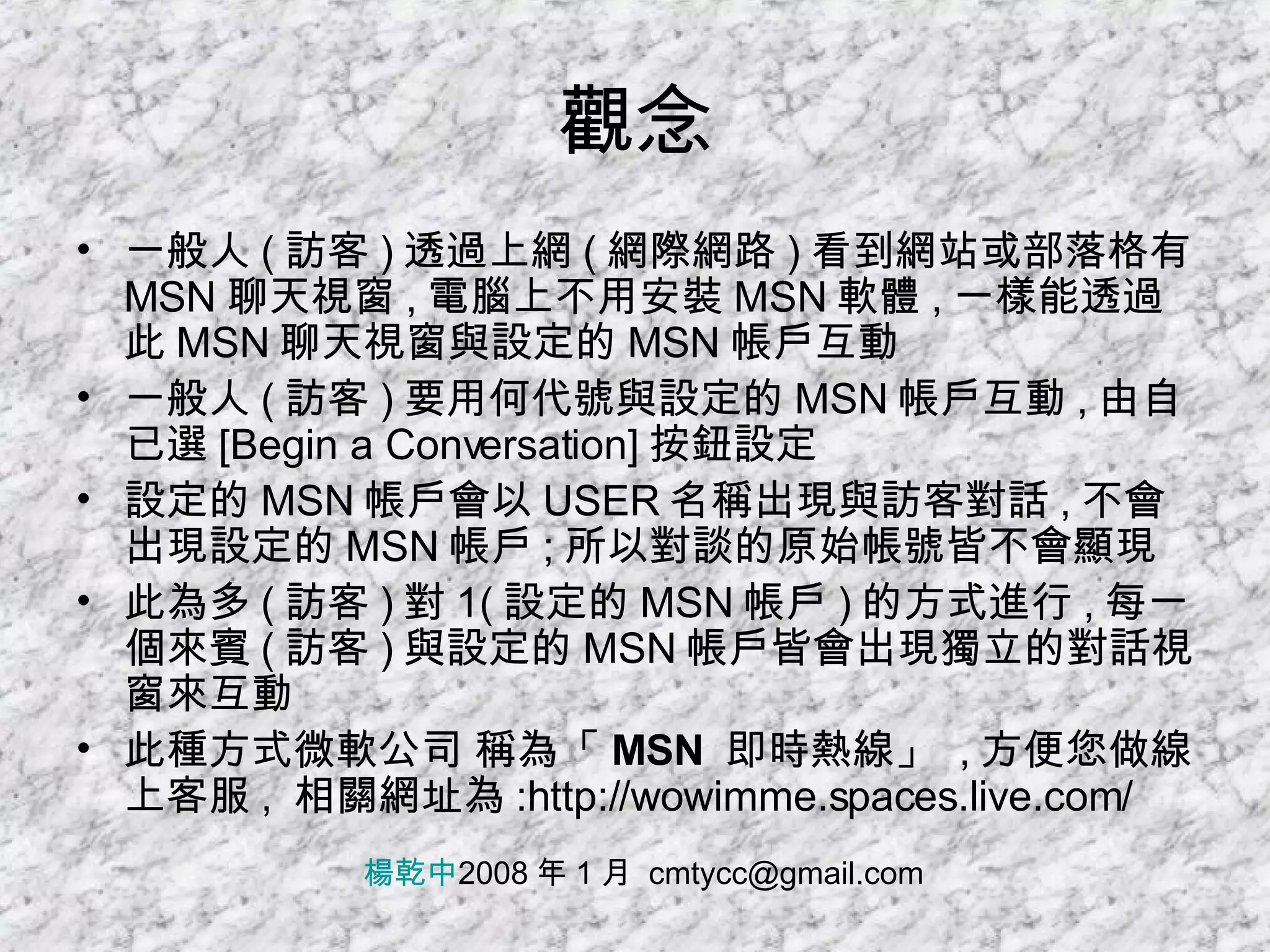 觀念 一般人 ( 訪客 ) 透過上網 ( 網際網路 ) 看到網站或部落格有 MSN 聊天視窗 , 電腦上不用安裝 MSN 軟體 , 一樣能透過此 MSN 聊天視窗與設定的 MSN 帳戶互動 一般人 ( 訪客 ) 要用何代號與設定的 MSN 帳戶互動 , 由自已選 [Begin a Conversation] 按鈕設定 設定的 MSN 帳戶會以 USER 名稱出現與訪客對話 , 不會出現設定的 MSN 帳戶 ; 所以對談的原始帳號皆不會顯現 此為多 ( 訪客 ) 對 1( 設定的 MSN 帳戶 ) 的方式進行 , 每一個來賓 ( 訪客 ) 與設定的 MSN 帳戶皆會出現獨立的對話視窗來互動 此種方式微軟公司 稱為 「 MSN  即時熱線」   , 方便您做線上客服 ,  相關網址為 :http://wowimme.spaces.live.com/ 楊乾中 2008 年 1 月  [email_address] 