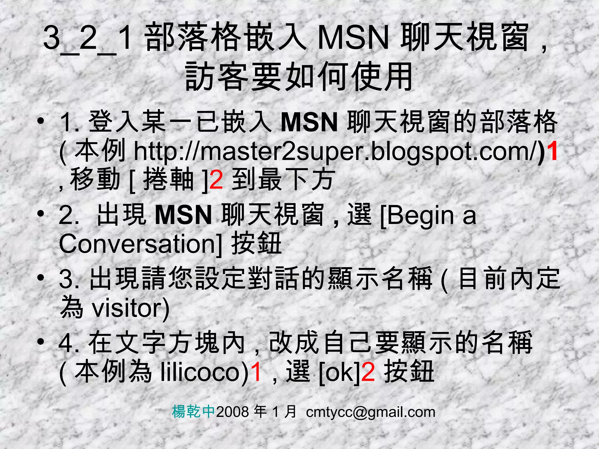 3_2_1 部落格嵌入 MSN 聊天視窗 , 訪客要如何使用 1. 登入某一已 嵌入 MSN 聊天視窗的 部落格 ( 本例 http://master2super.blogspot.com/ ) 1  , 移動 [ 捲軸 ] 2 到最下方 2.  出現 MSN 聊天視窗 , 選 [Begin a Conversation] 按鈕 3. 出現請您設定對話的顯示名稱 ( 目前內定為 visitor) 4. 在文字方塊內 , 改成自己要顯示的名稱 ( 本例為 lilicoco) 1  , 選 [ok] 2 按鈕 楊乾中 2008 年 1 月  [email_address] 