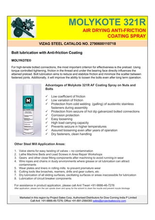 MOLYKOTE 321R
                                                                           AIR DRYING ANTI-FRICTION
                                                                                    COATING SPRAY
                            VIZAG STEEL CATALOG NO. 2790600110718

Bolt lubrication with Anti-friction Coating

MOLYKOTE®

For high-tensile bolted connections, the most important criterion for effectiveness is the preload. Using
torque controlled tightening, friction in the thread and under the bearing face directly influences the
attained preload. Bolt lubrication aims to reduce and stabilize friction and minimize the scatter between
fastened joints. Additionally, it will improve the ability to loosen the bolts even after long term operation.

                                   Advantages of Molykote 321R AF Coating Spray on Nuts and
                                   Bolts

                                        Low coefficient of friction
                                        Low variation of friction
                                        Protection from cold welding (galling) of austenitic stainless
                                         fasteners during assembly
                                        Protection from seizure of hot dip galvanized bolted connections
                                        Corrosion protection
                                        Easy loosening
                                        High load carrying capacity
                                        Prevents seizure in higher temperatures
                                        Assured loosening even after years of operation
                                        Dry fasteners, clean handling


  Other Steel Mill Application Areas:

  1.   Valve stems for easy twisting of valves – no contamination
  2.   Lathe Machine Beds and Lead Screws in Area Repair Workshops
  3.   Gears and other close fitting components after machining to avoid running-in wear
  4.   Wire ropes and chains in dusty environments where grease or oil lubrication can attract
       contaminants
  5.   Wear plates and liners in rolling mills to prevent premature wear
  6.   Cutting tools like broaches, reamers, drills and gear cutters, etc
  7.   Dry lubrication of all sliding surfaces, oscillating surfaces or areas inaccessible for lubrication
  8.   Lubrication of circuit breaker components

  For assistance in product application, please call Anil Tiwari +91-9886-46-7276
  After application, please turn the can upside down and spray for the solvent to clean the nozzle and prevent nozzle blockage



       Marketed in this region by Project Sales Corp, Authorised Distributors for Dow Corning India P Limited
               Call Anil +91-9866-46-7276; Office +91-891-2564393 sales@projectsalescorp.com
 