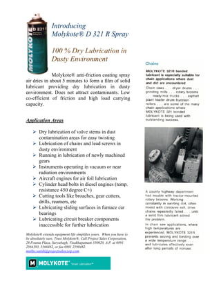 Introducing
                 Molykote® D 321 R Spray

                 100 % Dry Lubrication in
                 Dusty Environment

              Molykote® anti-friction coating spray
air dries in about 5 minutes to form a film of solid
lubricant providing dry lubrication in dusty
environment. Does not attract contaminants. Low
co-efficient of friction and high load carrying
capacity.


Application Areas

        Dry lubrication of valve stems in dust
        contamination areas for easy twisting
        Lubrication of chains and lead screws in
        dusty environment
        Running in lubrication of newly machined
        gears
        Instruments operating in vacuum or near
        radiation environments
        Aircraft engines for air foil lubrication
        Cylinder head bolts in diesel engines (temp.
        resistance 450 degree C+)
        Cutting tools like broaches, gear cutters,
        drills, reamers, etc
        Lubricating sliding surfaces in furnace car
        bearings
        Lubricating circuit breaker components
        inaccessible for further lubrication
Molykote® extends equipment life simplifies yours. When you have to
be absolutely sure, Trust Molykote®. Call Project Sales Corporation,
28 Founta Plaza, Suryabagh, Visakhapatnam 530020, A.P. at 0891
2564393, 5566482, or fax 0891 2590482.
mailto:satish@projectsalescorp.com
 