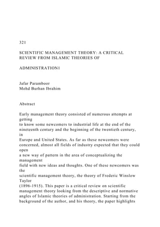 321
SCIENTIFIC MANAGEMENT THEORY: A CRITICAL
REVIEW FROM ISLAMIC THEORIES OF
ADMINISTRATION1
Jafar Paramboor
Mohd Burhan Ibrahim
Abstract
Early management theory consisted of numerous attempts at
getting
to know some newcomers to industrial life at the end of the
nineteenth century and the beginning of the twentieth century,
in
Europe and United States. As far as these newcomers were
concerned, almost all fields of industry expected that they could
open
a new way of pattern in the area of conceptualizing the
management
field with new ideas and thoughts. One of these newcomers was
the
scientific management theory, the theory of Frederic Winslow
Taylor
(1896-1915). This paper is a critical review on scientific
management theory looking from the descriptive and normative
angles of Islamic theories of administration. Starting from the
background of the author, and his theory, the paper highlights
 