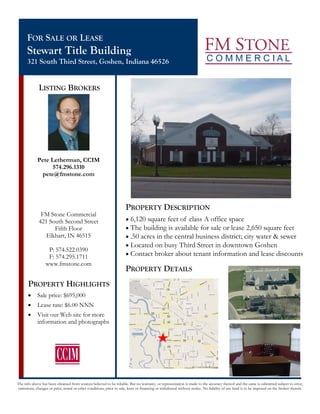 FOR SALE OR LEASE
      Stewart Title Building
      321 South Third Street, Goshen, Indiana 46526


              LISTING BROKERS




             Pete Letherman, CCIM
                   574.296.1310
               pete@fmstone.com




                                                                      PROPERTY DESCRIPTION
               FM Stone Commercial
              421 South Second Street                                 • 6,120 square feet of class A office space
                    Fifth Floor                                       • The building is available for sale or lease 2,650 square feet
                 Elkhart, IN 46515                                    • .50 acres in the central business district; city water & sewer
                                                                      • Located on busy Third Street in downtown Goshen
                   P: 574.522.0390
                   F: 574.295.1711                                    • Contact broker about tenant information and lease discounts
                  www.fmstone.com
                                                                      PROPERTY DETAILS
       PROPERTY HIGHLIGHTS
       •     Sale price: $695,000
       •     Lease rate: $6.00 NNN
       •     Visit our Web site for more
             information and photographs




The info above has been obtained from sources believed to be reliable. But no warranty, or representation is made to the accuracy thereof and the same is submitted subject to error,
omissions, changes or price, rental or other conditions, prior to sale, lease or financing or withdrawal without notice. No liability of any kind is to be imposed on the broker therein.
 