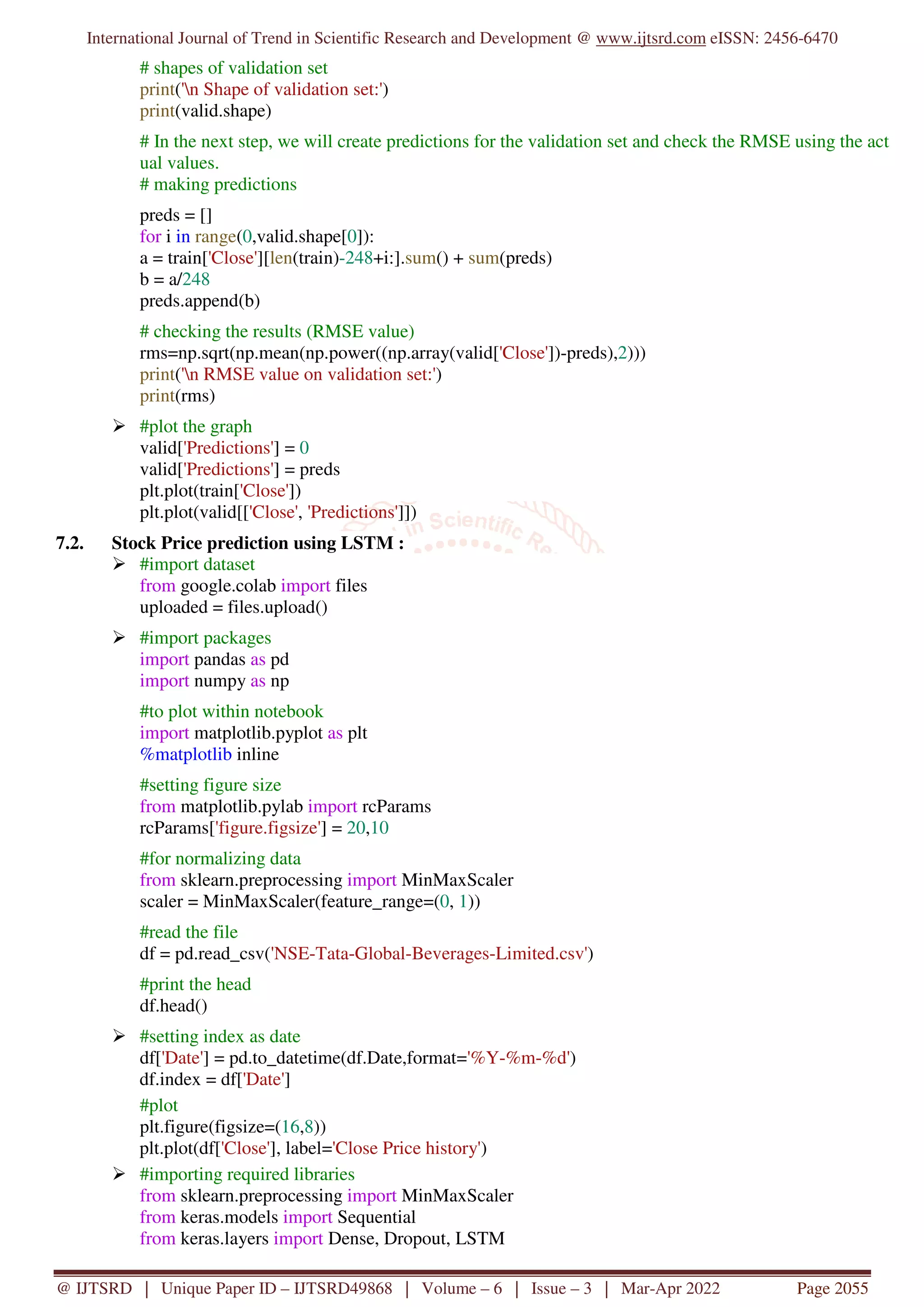 International Journal of Trend in Scientific Research and Development @ www.ijtsrd.com eISSN: 2456-6470
@ IJTSRD | Unique Paper ID – IJTSRD49868 | Volume – 6 | Issue – 3 | Mar-Apr 2022 Page 2055
# shapes of validation set
print('n Shape of validation set:')
print(valid.shape)
# In the next step, we will create predictions for the validation set and check the RMSE using the act
ual values.
# making predictions
preds = []
for i in range(0,valid.shape[0]):
a = train['Close'][len(train)-248+i:].sum() + sum(preds)
b = a/248
preds.append(b)
# checking the results (RMSE value)
rms=np.sqrt(np.mean(np.power((np.array(valid['Close'])-preds),2)))
print('n RMSE value on validation set:')
print(rms)
#plot the graph
valid['Predictions'] = 0
valid['Predictions'] = preds
plt.plot(train['Close'])
plt.plot(valid[['Close', 'Predictions']])
7.2. Stock Price prediction using LSTM :
#import dataset
from google.colab import files
uploaded = files.upload()
#import packages
import pandas as pd
import numpy as np
#to plot within notebook
import matplotlib.pyplot as plt
%matplotlib inline
#setting figure size
from matplotlib.pylab import rcParams
rcParams['figure.figsize'] = 20,10
#for normalizing data
from sklearn.preprocessing import MinMaxScaler
scaler = MinMaxScaler(feature_range=(0, 1))
#read the file
df = pd.read_csv('NSE-Tata-Global-Beverages-Limited.csv')
#print the head
df.head()
#setting index as date
df['Date'] = pd.to_datetime(df.Date,format='%Y-%m-%d')
df.index = df['Date']
#plot
plt.figure(figsize=(16,8))
plt.plot(df['Close'], label='Close Price history')
#importing required libraries
from sklearn.preprocessing import MinMaxScaler
from keras.models import Sequential
from keras.layers import Dense, Dropout, LSTM
 