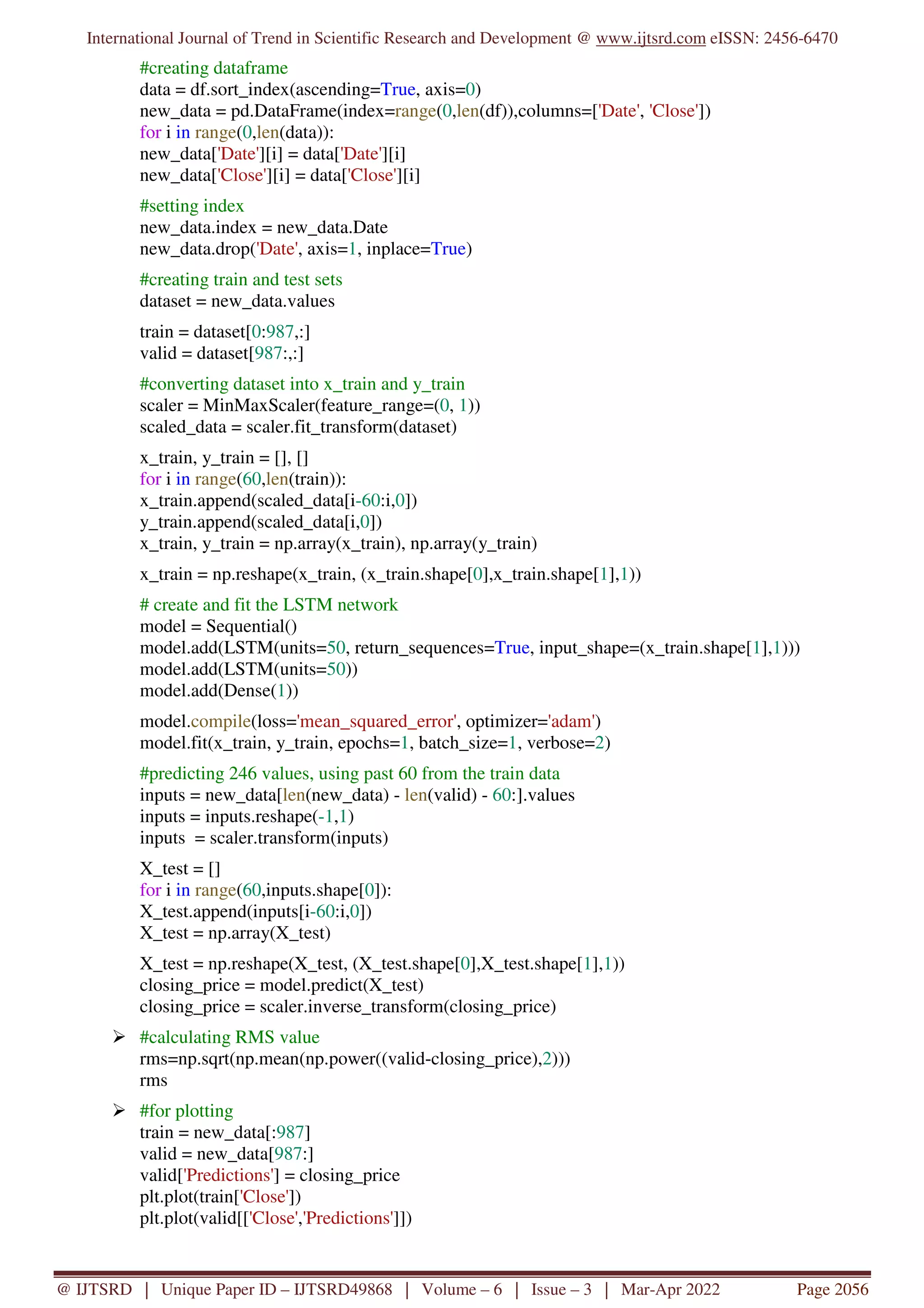 International Journal of Trend in Scientific Research and Development @ www.ijtsrd.com eISSN: 2456-6470
@ IJTSRD | Unique Paper ID – IJTSRD49868 | Volume – 6 | Issue – 3 | Mar-Apr 2022 Page 2056
#creating dataframe
data = df.sort_index(ascending=True, axis=0)
new_data = pd.DataFrame(index=range(0,len(df)),columns=['Date', 'Close'])
for i in range(0,len(data)):
new_data['Date'][i] = data['Date'][i]
new_data['Close'][i] = data['Close'][i]
#setting index
new_data.index = new_data.Date
new_data.drop('Date', axis=1, inplace=True)
#creating train and test sets
dataset = new_data.values
train = dataset[0:987,:]
valid = dataset[987:,:]
#converting dataset into x_train and y_train
scaler = MinMaxScaler(feature_range=(0, 1))
scaled_data = scaler.fit_transform(dataset)
x_train, y_train = [], []
for i in range(60,len(train)):
x_train.append(scaled_data[i-60:i,0])
y_train.append(scaled_data[i,0])
x_train, y_train = np.array(x_train), np.array(y_train)
x_train = np.reshape(x_train, (x_train.shape[0],x_train.shape[1],1))
# create and fit the LSTM network
model = Sequential()
model.add(LSTM(units=50, return_sequences=True, input_shape=(x_train.shape[1],1)))
model.add(LSTM(units=50))
model.add(Dense(1))
model.compile(loss='mean_squared_error', optimizer='adam')
model.fit(x_train, y_train, epochs=1, batch_size=1, verbose=2)
#predicting 246 values, using past 60 from the train data
inputs = new_data[len(new_data) - len(valid) - 60:].values
inputs = inputs.reshape(-1,1)
inputs = scaler.transform(inputs)
X_test = []
for i in range(60,inputs.shape[0]):
X_test.append(inputs[i-60:i,0])
X_test = np.array(X_test)
X_test = np.reshape(X_test, (X_test.shape[0],X_test.shape[1],1))
closing_price = model.predict(X_test)
closing_price = scaler.inverse_transform(closing_price)
#calculating RMS value
rms=np.sqrt(np.mean(np.power((valid-closing_price),2)))
rms
#for plotting
train = new_data[:987]
valid = new_data[987:]
valid['Predictions'] = closing_price
plt.plot(train['Close'])
plt.plot(valid[['Close','Predictions']])
 