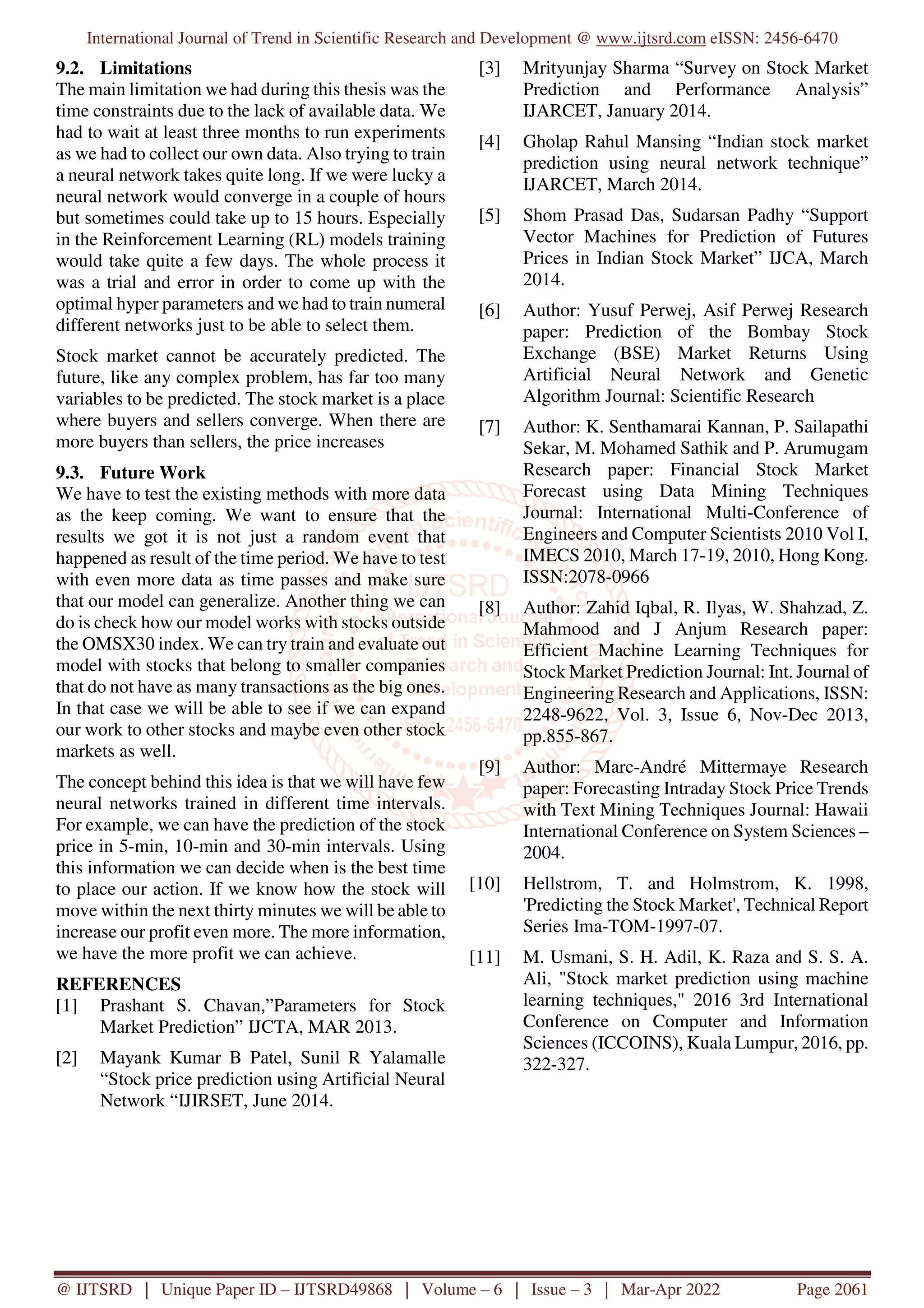 International Journal of Trend in Scientific Research and Development @ www.ijtsrd.com eISSN: 2456-6470
@ IJTSRD | Unique Paper ID – IJTSRD49868 | Volume – 6 | Issue – 3 | Mar-Apr 2022 Page 2061
9.2. Limitations
The main limitation we had during this thesis was the
time constraints due to the lack of available data. We
had to wait at least three months to run experiments
as we had to collect our own data. Also trying to train
a neural network takes quite long. If we were lucky a
neural network would converge in a couple of hours
but sometimes could take up to 15 hours. Especially
in the Reinforcement Learning (RL) models training
would take quite a few days. The whole process it
was a trial and error in order to come up with the
optimal hyper parameters and we had to train numeral
different networks just to be able to select them.
Stock market cannot be accurately predicted. The
future, like any complex problem, has far too many
variables to be predicted. The stock market is a place
where buyers and sellers converge. When there are
more buyers than sellers, the price increases
9.3. Future Work
We have to test the existing methods with more data
as the keep coming. We want to ensure that the
results we got it is not just a random event that
happened as result of the time period. We have to test
with even more data as time passes and make sure
that our model can generalize. Another thing we can
do is check how our model works with stocks outside
the OMSX30 index. We can try train and evaluate out
model with stocks that belong to smaller companies
that do not have as many transactions as the big ones.
In that case we will be able to see if we can expand
our work to other stocks and maybe even other stock
markets as well.
The concept behind this idea is that we will have few
neural networks trained in different time intervals.
For example, we can have the prediction of the stock
price in 5-min, 10-min and 30-min intervals. Using
this information we can decide when is the best time
to place our action. If we know how the stock will
move within the next thirty minutes we will be able to
increase our profit even more. The more information,
we have the more profit we can achieve.
REFERENCES
[1] Prashant S. Chavan,”Parameters for Stock
Market Prediction” IJCTA, MAR 2013.
[2] Mayank Kumar B Patel, Sunil R Yalamalle
“Stock price prediction using Artificial Neural
Network “IJIRSET, June 2014.
[3] Mrityunjay Sharma “Survey on Stock Market
Prediction and Performance Analysis”
IJARCET, January 2014.
[4] Gholap Rahul Mansing “Indian stock market
prediction using neural network technique”
IJARCET, March 2014.
[5] Shom Prasad Das, Sudarsan Padhy “Support
Vector Machines for Prediction of Futures
Prices in Indian Stock Market” IJCA, March
2014.
[6] Author: Yusuf Perwej, Asif Perwej Research
paper: Prediction of the Bombay Stock
Exchange (BSE) Market Returns Using
Artificial Neural Network and Genetic
Algorithm Journal: Scientific Research
[7] Author: K. Senthamarai Kannan, P. Sailapathi
Sekar, M. Mohamed Sathik and P. Arumugam
Research paper: Financial Stock Market
Forecast using Data Mining Techniques
Journal: International Multi-Conference of
Engineers and Computer Scientists 2010 Vol I,
IMECS 2010, March 17-19, 2010, Hong Kong.
ISSN:2078-0966
[8] Author: Zahid Iqbal, R. Ilyas, W. Shahzad, Z.
Mahmood and J Anjum Research paper:
Efficient Machine Learning Techniques for
Stock Market Prediction Journal: Int. Journal of
Engineering Research and Applications, ISSN:
2248-9622, Vol. 3, Issue 6, Nov-Dec 2013,
pp.855-867.
[9] Author: Marc-André Mittermaye Research
paper: Forecasting Intraday Stock Price Trends
with Text Mining Techniques Journal: Hawaii
International Conference on System Sciences –
2004.
[10] Hellstrom, T. and Holmstrom, K. 1998,
'Predicting the Stock Market', Technical Report
Series Ima-TOM-1997-07.
[11] M. Usmani, S. H. Adil, K. Raza and S. S. A.
Ali, "Stock market prediction using machine
learning techniques," 2016 3rd International
Conference on Computer and Information
Sciences (ICCOINS), Kuala Lumpur, 2016, pp.
322-327.
 