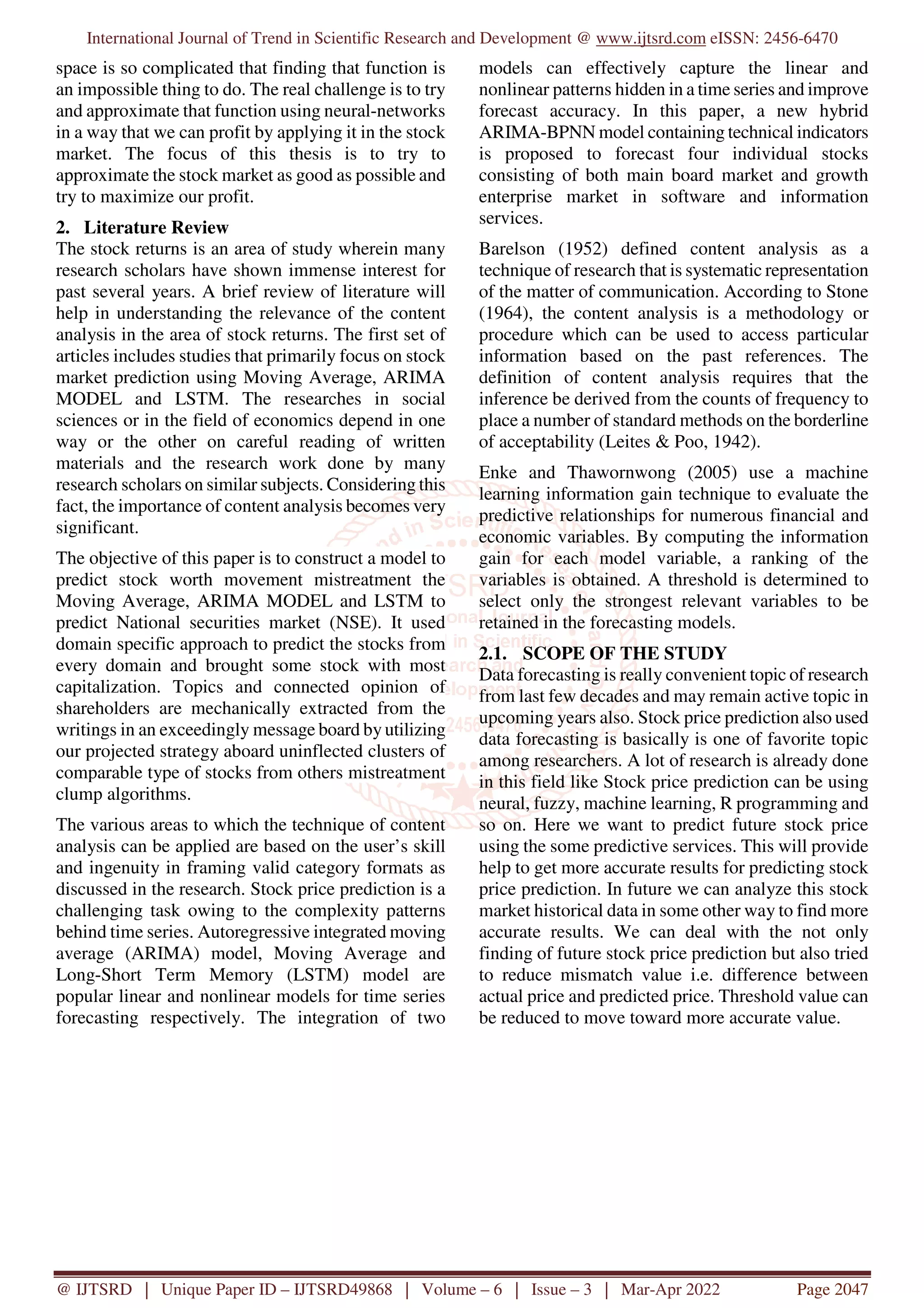 International Journal of Trend in Scientific Research and Development @ www.ijtsrd.com eISSN: 2456-6470
@ IJTSRD | Unique Paper ID – IJTSRD49868 | Volume – 6 | Issue – 3 | Mar-Apr 2022 Page 2047
space is so complicated that finding that function is
an impossible thing to do. The real challenge is to try
and approximate that function using neural-networks
in a way that we can profit by applying it in the stock
market. The focus of this thesis is to try to
approximate the stock market as good as possible and
try to maximize our profit.
2. Literature Review
The stock returns is an area of study wherein many
research scholars have shown immense interest for
past several years. A brief review of literature will
help in understanding the relevance of the content
analysis in the area of stock returns. The first set of
articles includes studies that primarily focus on stock
market prediction using Moving Average, ARIMA
MODEL and LSTM. The researches in social
sciences or in the field of economics depend in one
way or the other on careful reading of written
materials and the research work done by many
research scholars on similar subjects. Considering this
fact, the importance of content analysis becomes very
significant.
The objective of this paper is to construct a model to
predict stock worth movement mistreatment the
Moving Average, ARIMA MODEL and LSTM to
predict National securities market (NSE). It used
domain specific approach to predict the stocks from
every domain and brought some stock with most
capitalization. Topics and connected opinion of
shareholders are mechanically extracted from the
writings in an exceedingly message board by utilizing
our projected strategy aboard uninflected clusters of
comparable type of stocks from others mistreatment
clump algorithms.
The various areas to which the technique of content
analysis can be applied are based on the user’s skill
and ingenuity in framing valid category formats as
discussed in the research. Stock price prediction is a
challenging task owing to the complexity patterns
behind time series. Autoregressive integrated moving
average (ARIMA) model, Moving Average and
Long-Short Term Memory (LSTM) model are
popular linear and nonlinear models for time series
forecasting respectively. The integration of two
models can effectively capture the linear and
nonlinear patterns hidden in a time series and improve
forecast accuracy. In this paper, a new hybrid
ARIMA-BPNN model containing technical indicators
is proposed to forecast four individual stocks
consisting of both main board market and growth
enterprise market in software and information
services.
Barelson (1952) defined content analysis as a
technique of research that is systematic representation
of the matter of communication. According to Stone
(1964), the content analysis is a methodology or
procedure which can be used to access particular
information based on the past references. The
definition of content analysis requires that the
inference be derived from the counts of frequency to
place a number of standard methods on the borderline
of acceptability (Leites & Poo, 1942).
Enke and Thawornwong (2005) use a machine
learning information gain technique to evaluate the
predictive relationships for numerous financial and
economic variables. By computing the information
gain for each model variable, a ranking of the
variables is obtained. A threshold is determined to
select only the strongest relevant variables to be
retained in the forecasting models.
2.1. SCOPE OF THE STUDY
Data forecasting is really convenient topic of research
from last few decades and may remain active topic in
upcoming years also. Stock price prediction also used
data forecasting is basically is one of favorite topic
among researchers. A lot of research is already done
in this field like Stock price prediction can be using
neural, fuzzy, machine learning, R programming and
so on. Here we want to predict future stock price
using the some predictive services. This will provide
help to get more accurate results for predicting stock
price prediction. In future we can analyze this stock
market historical data in some other way to find more
accurate results. We can deal with the not only
finding of future stock price prediction but also tried
to reduce mismatch value i.e. difference between
actual price and predicted price. Threshold value can
be reduced to move toward more accurate value.
 