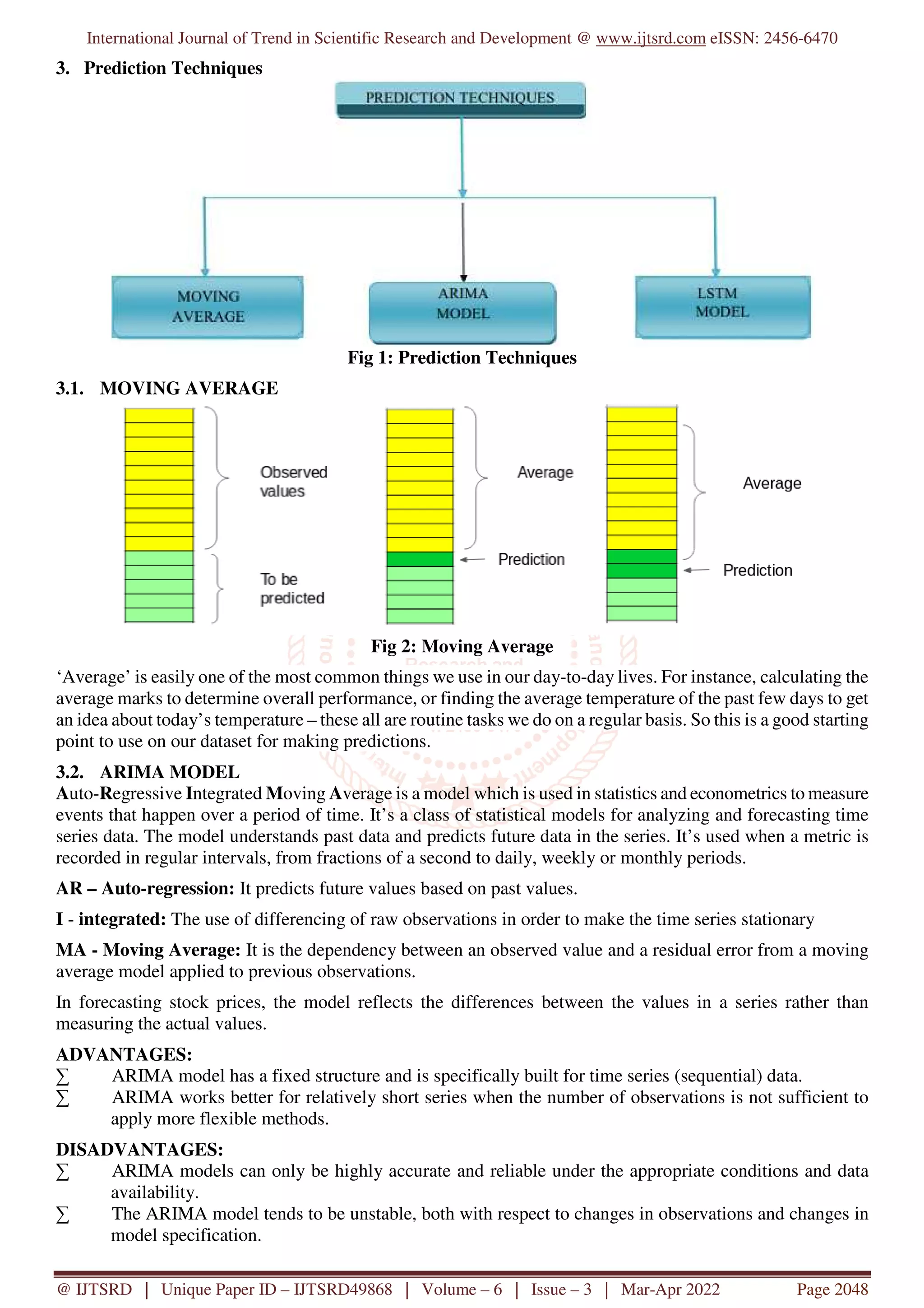 International Journal of Trend in Scientific Research and Development @ www.ijtsrd.com eISSN: 2456-6470
@ IJTSRD | Unique Paper ID – IJTSRD49868 | Volume – 6 | Issue – 3 | Mar-Apr 2022 Page 2048
3. Prediction Techniques
Fig 1: Prediction Techniques
3.1. MOVING AVERAGE
Fig 2: Moving Average
‘Average’ is easily one of the most common things we use in our day-to-day lives. For instance, calculating the
average marks to determine overall performance, or finding the average temperature of the past few days to get
an idea about today’s temperature – these all are routine tasks we do on a regular basis. So this is a good starting
point to use on our dataset for making predictions.
3.2. ARIMA MODEL
Auto-Regressive Integrated Moving Average is a model which is used in statistics and econometrics to measure
events that happen over a period of time. It’s a class of statistical models for analyzing and forecasting time
series data. The model understands past data and predicts future data in the series. It’s used when a metric is
recorded in regular intervals, from fractions of a second to daily, weekly or monthly periods.
AR – Auto-regression: It predicts future values based on past values.
I - integrated: The use of differencing of raw observations in order to make the time series stationary
MA - Moving Average: It is the dependency between an observed value and a residual error from a moving
average model applied to previous observations.
In forecasting stock prices, the model reflects the differences between the values in a series rather than
measuring the actual values.
ADVANTAGES:
∑ ARIMA model has a fixed structure and is specifically built for time series (sequential) data.
∑ ARIMA works better for relatively short series when the number of observations is not sufficient to
apply more flexible methods.
DISADVANTAGES:
∑ ARIMA models can only be highly accurate and reliable under the appropriate conditions and data
availability.
∑ The ARIMA model tends to be unstable, both with respect to changes in observations and changes in
model specification.
 