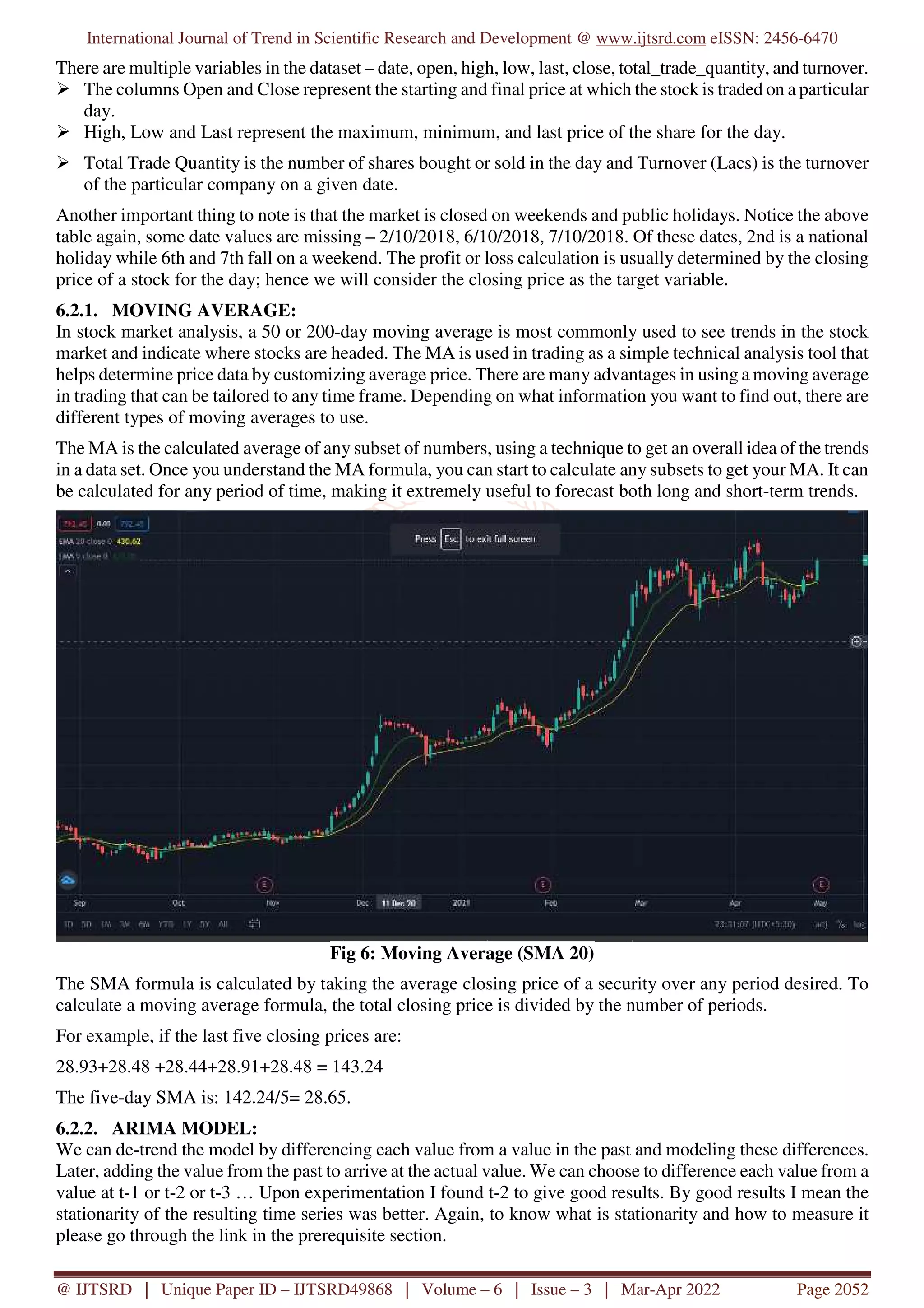 International Journal of Trend in Scientific Research and Development @ www.ijtsrd.com eISSN: 2456-6470
@ IJTSRD | Unique Paper ID – IJTSRD49868 | Volume – 6 | Issue – 3 | Mar-Apr 2022 Page 2052
There are multiple variables in the dataset – date, open, high, low, last, close, total_trade_quantity, and turnover.
The columns Open and Close represent the starting and final price at which the stock is traded on a particular
day.
High, Low and Last represent the maximum, minimum, and last price of the share for the day.
Total Trade Quantity is the number of shares bought or sold in the day and Turnover (Lacs) is the turnover
of the particular company on a given date.
Another important thing to note is that the market is closed on weekends and public holidays. Notice the above
table again, some date values are missing – 2/10/2018, 6/10/2018, 7/10/2018. Of these dates, 2nd is a national
holiday while 6th and 7th fall on a weekend. The profit or loss calculation is usually determined by the closing
price of a stock for the day; hence we will consider the closing price as the target variable.
6.2.1. MOVING AVERAGE:
In stock market analysis, a 50 or 200-day moving average is most commonly used to see trends in the stock
market and indicate where stocks are headed. The MA is used in trading as a simple technical analysis tool that
helps determine price data by customizing average price. There are many advantages in using a moving average
in trading that can be tailored to any time frame. Depending on what information you want to find out, there are
different types of moving averages to use.
The MA is the calculated average of any subset of numbers, using a technique to get an overall idea of the trends
in a data set. Once you understand the MA formula, you can start to calculate any subsets to get your MA. It can
be calculated for any period of time, making it extremely useful to forecast both long and short-term trends.
Fig 6: Moving Average (SMA 20)
The SMA formula is calculated by taking the average closing price of a security over any period desired. To
calculate a moving average formula, the total closing price is divided by the number of periods.
For example, if the last five closing prices are:
28.93+28.48 +28.44+28.91+28.48 = 143.24
The five-day SMA is: 142.24/5= 28.65.
6.2.2. ARIMA MODEL:
We can de-trend the model by differencing each value from a value in the past and modeling these differences.
Later, adding the value from the past to arrive at the actual value. We can choose to difference each value from a
value at t-1 or t-2 or t-3 … Upon experimentation I found t-2 to give good results. By good results I mean the
stationarity of the resulting time series was better. Again, to know what is stationarity and how to measure it
please go through the link in the prerequisite section.
 