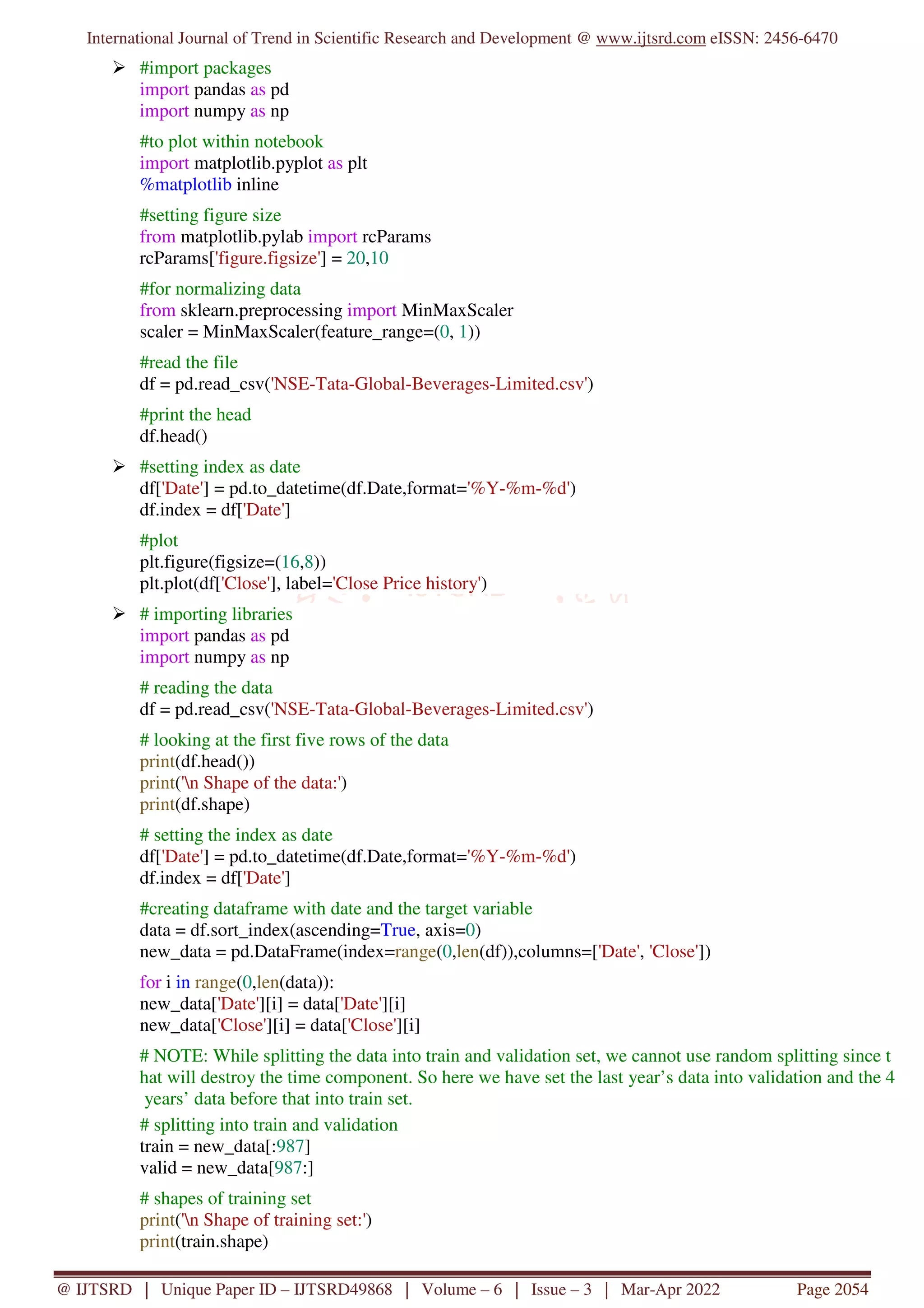 International Journal of Trend in Scientific Research and Development @ www.ijtsrd.com eISSN: 2456-6470
@ IJTSRD | Unique Paper ID – IJTSRD49868 | Volume – 6 | Issue – 3 | Mar-Apr 2022 Page 2054
#import packages
import pandas as pd
import numpy as np
#to plot within notebook
import matplotlib.pyplot as plt
%matplotlib inline
#setting figure size
from matplotlib.pylab import rcParams
rcParams['figure.figsize'] = 20,10
#for normalizing data
from sklearn.preprocessing import MinMaxScaler
scaler = MinMaxScaler(feature_range=(0, 1))
#read the file
df = pd.read_csv('NSE-Tata-Global-Beverages-Limited.csv')
#print the head
df.head()
#setting index as date
df['Date'] = pd.to_datetime(df.Date,format='%Y-%m-%d')
df.index = df['Date']
#plot
plt.figure(figsize=(16,8))
plt.plot(df['Close'], label='Close Price history')
# importing libraries
import pandas as pd
import numpy as np
# reading the data
df = pd.read_csv('NSE-Tata-Global-Beverages-Limited.csv')
# looking at the first five rows of the data
print(df.head())
print('n Shape of the data:')
print(df.shape)
# setting the index as date
df['Date'] = pd.to_datetime(df.Date,format='%Y-%m-%d')
df.index = df['Date']
#creating dataframe with date and the target variable
data = df.sort_index(ascending=True, axis=0)
new_data = pd.DataFrame(index=range(0,len(df)),columns=['Date', 'Close'])
for i in range(0,len(data)):
new_data['Date'][i] = data['Date'][i]
new_data['Close'][i] = data['Close'][i]
# NOTE: While splitting the data into train and validation set, we cannot use random splitting since t
hat will destroy the time component. So here we have set the last year’s data into validation and the 4
years’ data before that into train set.
# splitting into train and validation
train = new_data[:987]
valid = new_data[987:]
# shapes of training set
print('n Shape of training set:')
print(train.shape)
 