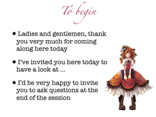 To begin


•Ladies and gentlemen, thank
 you very much for coming
 along here today

•I’ve invited you here today to
 have a look at ...

•I’d be very happy to invite
 you to ask questions at the
 end of the session
 
