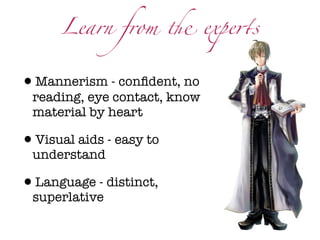 Learn from ! expe$s


•Mannerism - conﬁdent, no
 reading, eye contact, know
 material by heart

•Visual aids - easy to
 understand

•Language - distinct,
 superlative
 