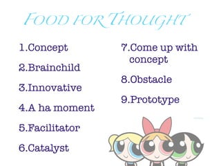 FOOD         FOR   THOUGHT

1.Concept           7.Come up with
                      concept
2.Brainchild
                    8.Obstacle
3.Innovative
                    9.Prototype
4.A ha moment
5.Facilitator
6.Catalyst
 
