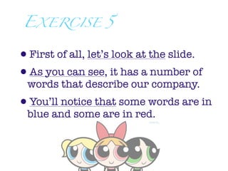 EXERCISE 5


•First of all, let’s look at the slide.
•As you can see, it has a number of
  words that describe our company.
•You’ll notice that some words are in
  blue and some are in red.
 