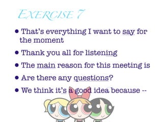 EXERCISE 7

•That’s everything I want to say for
 the moment
•Thank you all for listening
•The main reason for this meeting is
•Are there any questions?
•We think it’s a good idea because --
 