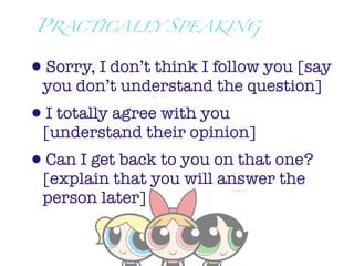 PRACTICALLY SPEAKING


•Sorry, I don’t think I follow you [say
 you don’t understand the question]
•I totally agree with you
 [understand their opinion]
•Can I get back to you on that one?
 [explain that you will answer the
 person later]
 
