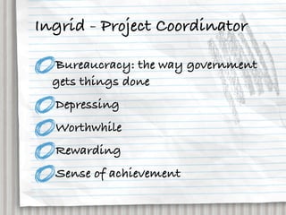 Ingrid - Project Coordinator

  Bureaucracy: the way government
  gets things done
  Depressing
  Worthwhile
  Rewarding
  Sense of achievement
 