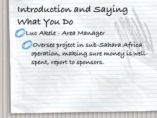 Introduction and Saying
What You Do
 Luc Akele - Area Manager
  Oversee project in sub-Sahara Africa
  operation, making sure money is well-
  spent, report to sponsors.
 