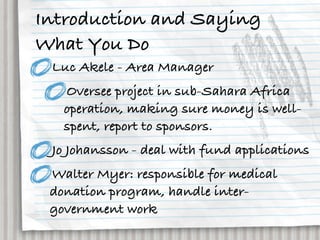 Introduction and Saying
What You Do
 Luc Akele - Area Manager
   Oversee project in sub-Sahara Africa
   operation, making sure money is well-
   spent, report to sponsors.
 Jo Johansson - deal with fund applications
 Walter Myer: responsible for medical
 donation program, handle inter-
 government work
 