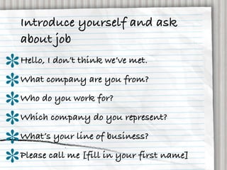 Introduce yourself and ask
about job
Hello, I don’t think we’ve met.
What company are you from?
Who do you work for?
Which company do you represent?
What’s your line of business?
Please call me [fill in your first name]
 